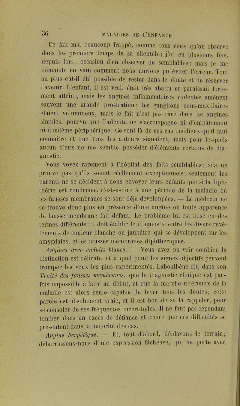 Ce fait m'a beaucoup frappé, comme tous ceux qu'on observe dans les premiers temps de sa clientèle; j'ai eu plusieurs fois, depuis lors, occasion d'en observer de semblables ; mais je me demande en vain comment nous aurions pu éviter l'erreur. Tout au plus eût-il été possible de rester dans le doute et de réserver l'avenir. L'enfant, il est vrai, était très abattu et paraissait forte- ment atteint, mais les angines inflammatoires violentes amènent souvent une grande prostration; les ganglions sous-maxillaires étaient volumineux, mais le fait n'est pas rare dans les angines simples, pourvu que l'adénite ne s'accompagne ni d'empâtemenl ni d'œdème péripbérique. Ce sont là de ces cas insidieux qu'il faul connaître et que tous les auteurs signalent, mais pour lesquels aucun d'eux ne me semble posséder d'éléments certains de dia- gnostic. Vous voyez rarement à l'hôpital des faits semblables; cela ne prouve pas qu'ils soient réellement exceptionnels; seulement les- parents ne se décident à nous envoyer leurs enfants que si la dipb- thérie est confirmée, c'est-à-dire à une période de la maladie où les fausses membranes se sont déjà développées. — Le médecin ne se trouve donc plus en présence d'une angine où toute apparence de fausse membrane fait défaut. Le problème lui est posé en des- termes différents; il doit établir le diagnostic entre les divers revê- tements de couleur blanche ou jaunâtre qui se développent sur les- amygdales, et les fausses membranes diphthériques. Angines avec enduits blancs. — Vous avez pu voir combien la distinction est délicate, et à quel point les signes objectifs peuvent tromper les yeux les plus expérimentés. Laboulbène dit, dans son Traité des fausses membranes, que le diagnostic clinique est par- fois impossible à faire au début, et que la marche ultérieure de la maladie est alors seule capable de lever tous les doutes; cette parole est absolument vraie, et il est bon de se la rappeler, pour se consoler de ses fréquentes incertitudes. Il ne faut pas cependant tomber dans un excès de défiance et croire que ces difficultés se présentent dans la majorité des cas. Angine herpétique. — Et, tout d'abord, déblayons le terrain: débarrassons-nous d'une expression fâcheuse, qui ne porte avec