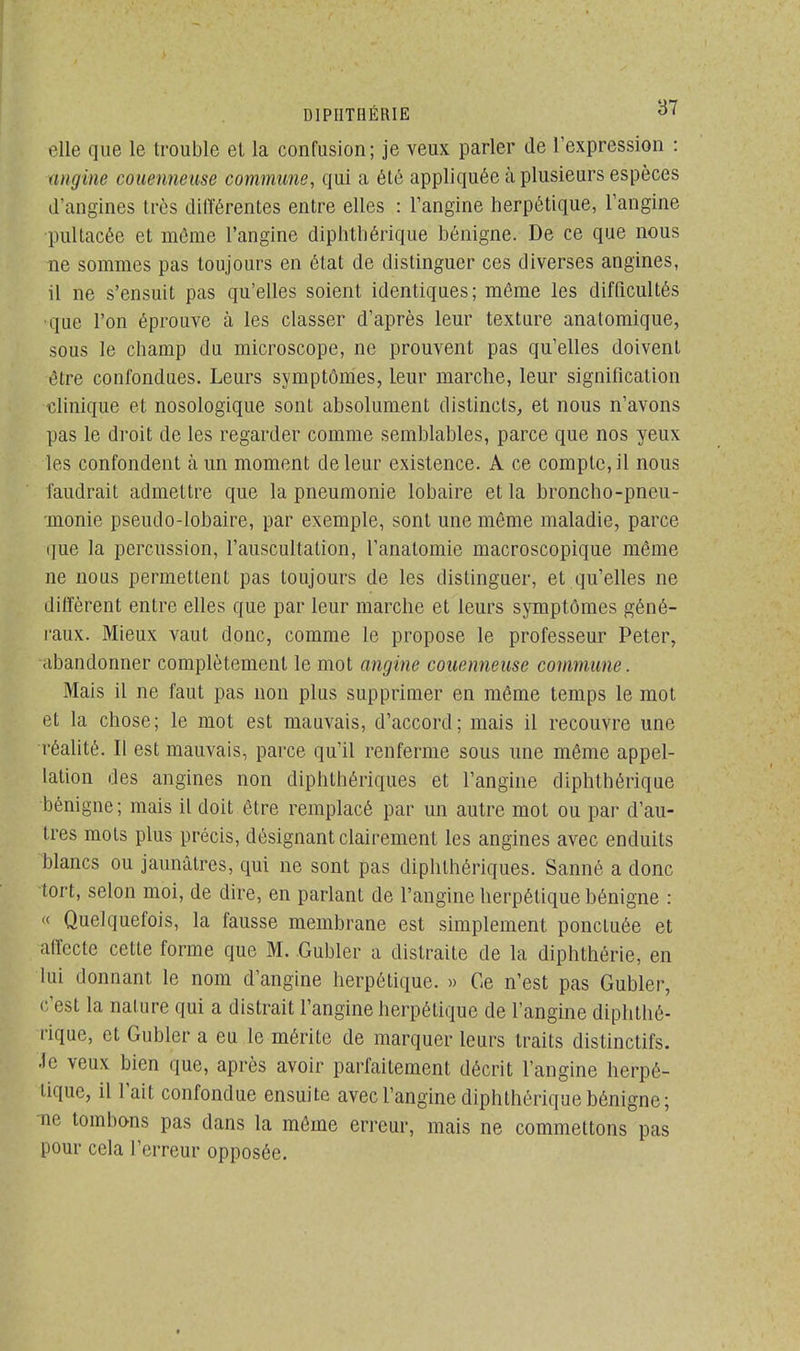 D1PIITHÉRIE d' «■lie que le trouble et la confusion; je veux parler de l'expression : angine couenneuse commune, qui a été appliquée à plusieurs espèces d'angines très différentes entre elles : l'angine herpétique, l'angine pultacée et môme l'angine diphthérique bénigne. De ce que nous ne sommes pas toujours en état de distinguer ces diverses angines, il ne s'ensuit pas qu'elles soient identiques; même les difficultés que l'on éprouve à les classer d'après leur texture anatomique, sous le champ du microscope, ne prouvent pas qu'elles doivent être confondues. Leurs symptômes, leur marche, leur signification clinique et nosologique sont absolument distincts, et nous n'avons pas le droit de les regarder comme semblables, parce que nos yeux les confondent à un moment de leur existence. A ce compte, il nous faudrait admettre que la pneumonie lobaire et la broncho-pneu- monie pseudo-lobaire, par exemple, sont une même maladie, parce que la percussion, l'auscultation, l'anatomie macroscopique même ne nous permettent pas toujours de les distinguer, et qu'elles ne diffèrent entre elles que par leur marche et leurs symptômes géné- raux. Mieux vaut donc, comme le propose le professeur Peter, abandonner complètement le mot angine couenneuse commune. Mais il ne faut pas non plus supprimer en même temps le mot et la chose; le mot est mauvais, d'accord; mais il recouvre une réalité. Il est mauvais, parce qu'il renferme sous une même appel- lation des angines non diphthériques et l'angine diphthérique bénigne; mais il doit être remplacé par un autre mot ou par d'au- tres mots plus précis, désignant clairement les angines avec enduits blancs ou jaunâtres, qui ne sont pas diphthériques. Sanné a donc tort, selon moi, de dire, en parlant de l'angine herpétique bénigne : « Quelquefois, la fausse membrane est simplement ponctuée et affecte cette forme que M. .Gubler a distraite de la diphthérie, en lui donnant le nom d'angine herpétique. » Ce n'est pas Gubler, c'est la nature qui a distrait l'angine herpétique de l'angine diphté- rique, et Gubler a eu le mérite de marquer leurs traits distinctifs. •le veux bien que, après avoir parfaitement décrit l'angine herpé- tique, il l'ait confondue ensuite avec l'angine diphthérique bénigne; ne tombons pas dans la môme erreur, mais ne commettons pas pour cela l'erreur opposée.