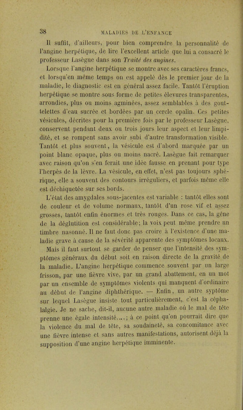 Il suffit, d'ailleurs, pour bien comprendre la personnalité de l'angine herpétique, de lire l'excellent article que lui a consacré le professeur Lasègue dans son Traité des angines. Lorsque l'angine herpétique se montre avec ses caractères francs, et lorsqu'en môme temps on est appelé dès le premier jour de la maladie, le diagnostic est en général assez facile. Tantôt l'éruption herpétique se montre sous forme de petites élevures transparentes, arrondies, plus ou moins agminées, assez semblables à des gout- telettes d'eau sucrée et bordées par un cercle opalin. Ces petites vésicules, décrites pour la première fois par le professeur Lasègue, conservent pendant deux ou trois jours leur aspect et leur limpi- dité, et se rompent sans avoir subi d'autre transformation visible. Tantôt et plus souvent, la vésicule est d'abord marquée par un point blanc opaque, plus ou moins nacré. Lasègue fait remarquer avec raison qu'on s'en ferait une idée fausse en prenant pour type l'herpès de la lèvre. La vésicule, en effet, n'est pas toujours sphé- rique, elle a souvent des contours irréguliers, et parfois même elle est déchiquetée sur ses bords. L'état des amygdales sous-jacentes est variable : tantôt elles sont de couleur et de volume normaux, tantôt d'un rose vif et assez grosses, tantôt enfin énormes et très rouges. Dans ce cas, la gêne de la déglutition est considérable; la voix peut même prendre un timbre nasonné. Il ne faut donc pas croire à l'existence d'une ma- ladie grave à cause de la sévérité apparente des symptômes locaux. Mais il faut surtout se garder de penser que l'intensité des sym- ptômes généraux du début soit en raison directe de la gravité de la maladie. L'angine herpétique commence souvent par un large frisson, par une fièvre vive, par un grand abattement, en un mot par un ensemble de symptômes violents qui manquent d'ordinaire au début de l'angine diphthérique. — Enfin, un autre syptôme sur lequel Lasègue insiste tout particulièrement,, c'est la cépha- lalgie. Je ne sache, dit-il, aucune autre maladie où le mal de tête prenne une égale intensité....; à ce point qu'on pourrait dire que la violence du mal de tête, sa soudaineté, sa concomitance avec une fièvre intense et sans autres manifestations, autorisent déjà la supposition d'une angine herpétique imminente.