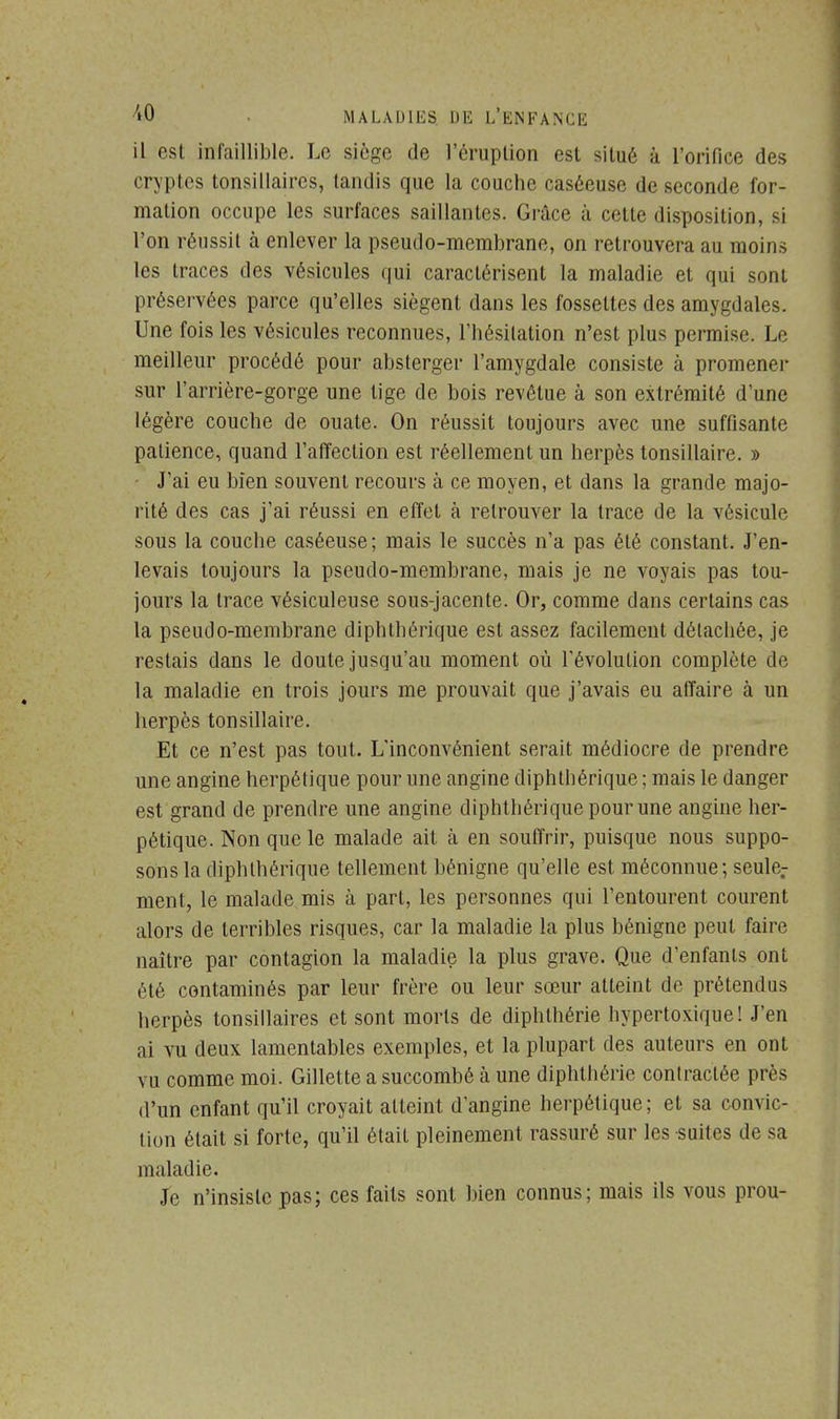 il est infaillible. Le siège de l'éruplion est situé à l'orifice des cryptes tonsillaires, tandis que la couche caséeuse de seconde for- mation occupe les surfaces saillantes. Grâce à cette disposition, si l'on réussit à enlever la pseudo-membrane, on retrouvera au moins les traces des vésicules qui caractérisent la maladie et qui sont préservées parce qu'elles siègent dans les fossettes des amygdales. Une fois les vésicules reconnues, l'hésitation n'est plus permise. Le meilleur procédé pour absterger l'amygdale consiste à promener sur l'arrière-gorge une tige de bois revêtue à son extrémité d'une légère couche de ouate. On réussit toujours avec une suffisante patience, quand l'affection est réellement un herpès tonsillaire. » J'ai eu bien souvent recours à ce moyen, et dans la grande majo- rité des cas j'ai réussi en effet à retrouver la trace de la vésicule sous la couche caséeuse; mais le succès n'a pas été constant. J'en- levais toujours la pseudo-membrane, mais je ne voyais pas tou- jours la trace vésiculeuse sous-jacente. Or, comme dans certains cas la pseudo-membrane diphthérique est assez facilement détachée, je restais dans le doute jusqu'au moment où l'évolution complète de la maladie en trois jours me prouvait que j'avais eu affaire à un herpès tonsillaire. Et ce n'est pas tout. L'inconvénient serait médiocre de prendre une angine herpétique pour une angine diphthérique ; mais le danger est grand de prendre une angine diphthérique pour une angine her- pétique. Non que le malade ait à en souffrir, puisque nous suppo- sons la diphthérique tellement bénigne qu'elle est méconnue; seule,- ment, le malade mis à part, les personnes qui l'entourent courent alors de terribles risques, car la maladie la plus bénigne peut faire naître par contagion la maladie la plus grave. Que d'enfants ont été contaminés par leur frère ou leur sœur atteint de prétendus herpès tonsillaires et sont morts de diphthérie hypertoxique! J'en ai vu deux lamentables exemples, et la plupart des auteurs en ont vu comme moi. Gillette a succombé à une diphthérie contractée près d'un enfant qu'il croyait atteint d'angine herpétique; et sa convic- tion était si forte, qu'il était pleinement rassuré sur les suites de sa maladie. Je n'insiste pas; ces faits sont bien connus; mais ils vous prou-