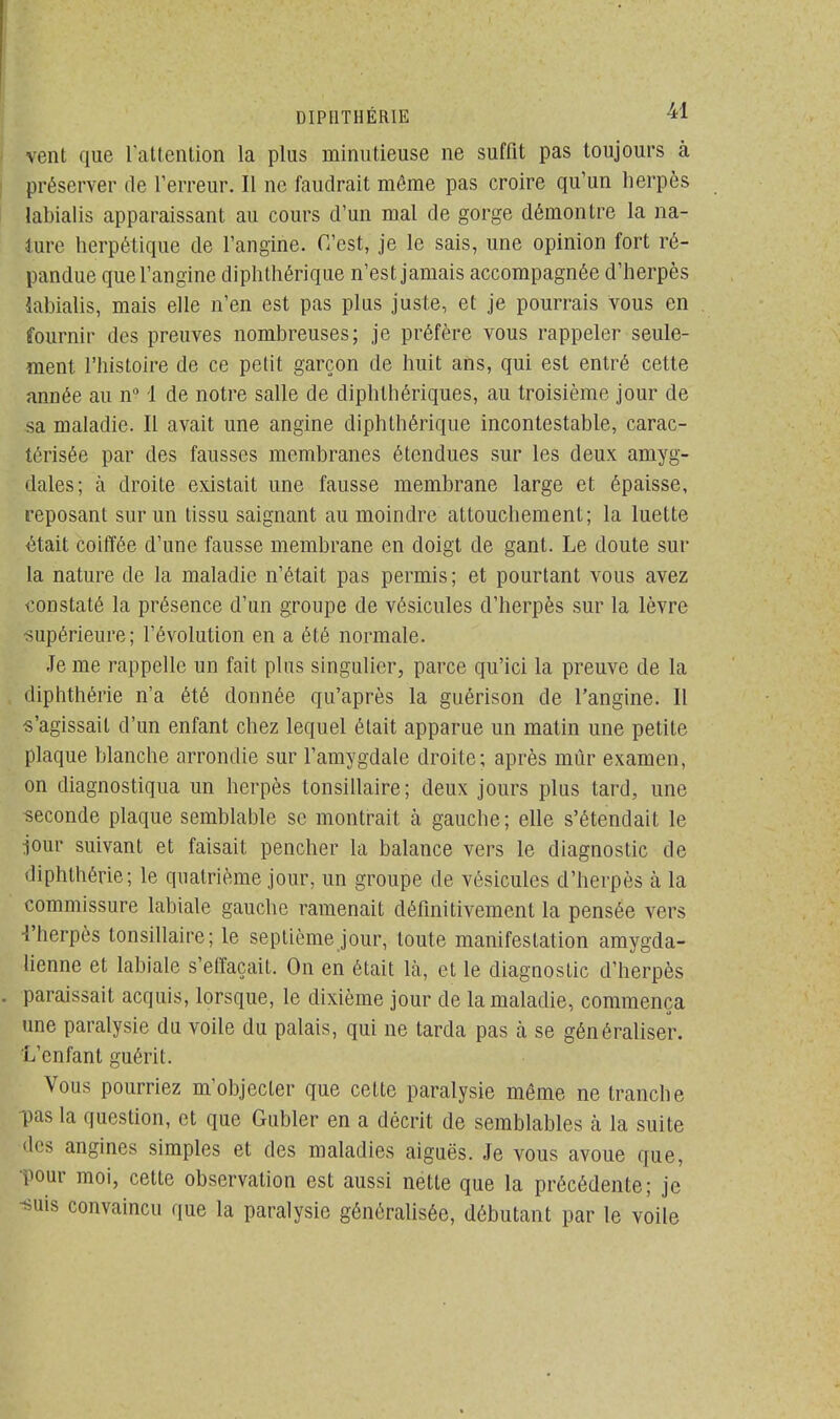 vent que l'attention la plus minutieuse ne suffit pas toujours à préserver de l'erreur. Il ne faudrait môme pas croire qu'un herpès labialis apparaissant au cours d'un mal de gorge démontre la na- ture herpétique de l'angine. C'est, je le sais, une opinion fort ré- pandue que l'angine diphthérique n'est jamais accompagnée d'herpès labialis, mais elle n'en est pas plus juste, et je pourrais vous en fournir des preuves nombreuses; je préfère vous rappeler seule- ment l'histoire de ce petit garçon de huit ans, qui est entré cette année au n° 1 de notre salle de diphthériques, au troisième jour de sa maladie. Il avait une angine diphthérique incontestable, carac- térisée par des fausses membranes étendues sur les deux amyg- dales; à droite existait une fausse membrane large et épaisse, reposant sur un tissu saignant au moindre attouchement; la luette était coiffée d'une fausse membrane en doigt de gant. Le doute sur la nature de la maladie n'était pas permis; et pourtant vous avez constaté la présence d'un groupe de vésicules d'herpès sur la lèvre supérieure; l'évolution en a été normale. Je me rappelle un fait plus singulier, parce qu'ici la preuve de la , diphthérie n'a été donnée qu'après la guérison de l'angine. Il «'agissait d'un enfant chez lequel était apparue un matin une petite plaque blanche arrondie sur l'amygdale droite; après mûr examen, on diagnostiqua un herpès tonsillaire; deux jours plus tard, une seconde plaque semblable se montrait a gauche; elle s'étendait le jour suivant et faisait pencher la balance vers le diagnostic de diphthérie; le quatrième jour, un groupe de vésicules d'herpès à la commissure labiale gauche ramenait définitivement la pensée vers 4'herpès tonsillaire; le septième jour, toute manifestation amygda- lienne et labiale s'effaçait. On en était là, et le diagnostic d'herpès . paraissait acquis, lorsque, le dixième jour de la maladie, commença une paralysie du voile du palais, qui ne tarda pas à se généraliser. ïVcnfant guérit. Vous pourriez m'objecter que cette paralysie même ne tranche pas la question, et que Gubler en a décrit de semblables à la suite des angines simples et des maladies aiguës. Je vous avoue que, pour moi, cette observation est aussi nette que la précédente; je suis convaincu que la paralysie généralisée, débutant par le voile
