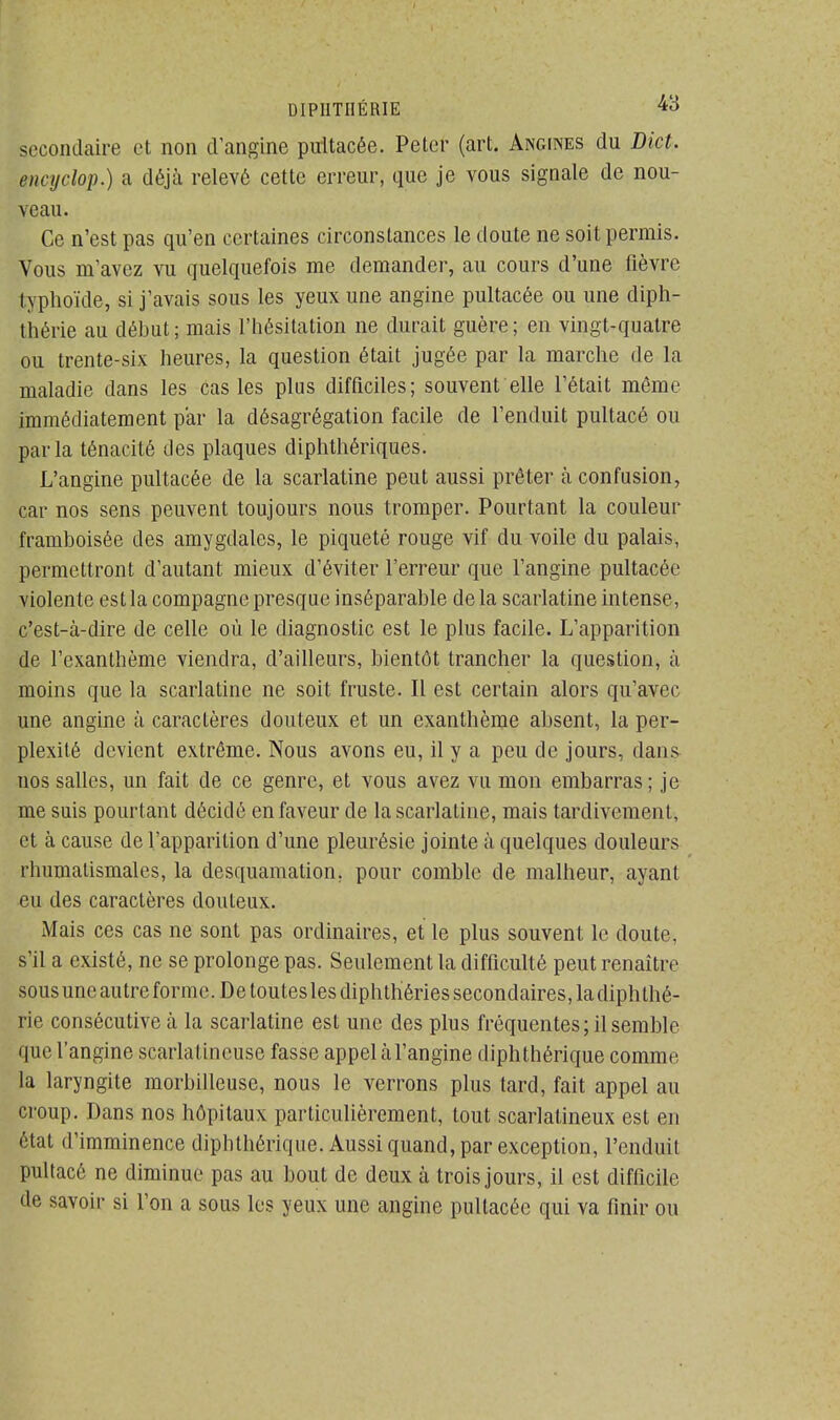 Lcondaire et non d'angine pultacée. Peler (art. Angines du Dict. encyclop.) a déjà relevé cette erreur, que je vous signale de nou- veau. Ce n'est pas qu'en certaines circonstances le doute ne soit permis. Vous m'avez vu quelquefois me demander, au cours d'une fièvre typhoïde, si j'avais sous les yeux une angine pultacée ou une diph- théi-ie au début; mais l'hésitation ne durait guère; en vingt-quatre ou trente-six heures, la question était jugée par la marche de la maladie dans les cas les plus difficiles; souvent elle l'était même immédiatement par la désagrégation facile de l'enduit pultacé ou parla ténacité des plaques diphthériques. L'angine pultacée de la scarlatine peut aussi prêter à confusion, car nos sens peuvent toujours nous tromper. Pourtant la couleur framboisêe des amygdales, le piqueté rouge vif du voile du palais, permettront d'autant mieux d'éviter l'erreur que l'angine pultacée violente est la compagne presque inséparable de la scarlatine intense, c'est-à-dire de celle où le diagnostic est le plus facile. L'apparition de l'exanthème viendra, d'ailleurs, bientôt trancher la question, à moins que la scarlatine ne soit fruste. Il est certain alors qu'avec une angine à caractères douteux et un exanthème absent, la per- plexité devient extrême. Nous avons eu, il y a peu de jours, dans nos salles, un fait de ce genre, et vous avez vu mon embarras; je me suis pourtant décidé en faveur de la scarlatine, mais tardivement, et à cause de l'apparition d'une pleurésie jointe à quelques douleurs rhumatismales, la desquamation, pour comble de malheur, ayant eu des caractères douteux. Mais ces cas ne sont pas ordinaires, et le plus souvent le cloute, s'il a existé, ne se prolonge pas. Seulement la difficulté peut renaître sous uneautre forme. De touteslesdiphthéries secondaires, la diphlhé- rie consécutive à la scarlatine est une des plus fréquentes; il semble que l'angine scarlatincuse fasse appel àl'angine diphthérique comme la laryngite morbilleuse, nous le verrons plus tard, fait appel au croup. Dans nos hôpitaux particulièrement, tout scarlatineux est en étal d'imminence diphthérique. Aussi quand, par exception, l'enduit pultacé ne diminue pas au bout de deux à trois jours, il est difficile de savoir si l'on a sous les yeux une angine pultacée qui va finir ou