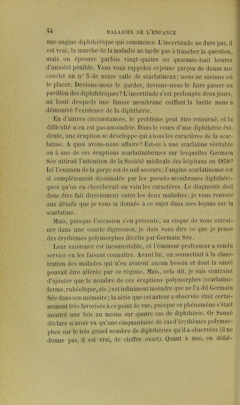 une angine diphthérique qui commence. L'incertitude nedure pas, il est vrai; la marche de la maladie ne tarde pas à trancher la question, mais on éprouve parfois vingt-quatre ou quarante-huit heures d'anxiété pénible. Vous vous rappelez ce jeune garçon de douze ans touché au n° 5 de notre salle de scarlalincux; nous ne savions où le placer. Devions-nous le garder, devions-nous le faire passer au pavillon des diphthériques? L'incertitude s'est prolongée deux jours, au bout desquels une fausse membrane coiffant la luette nous a démontré l'existence de la diphthérie. En d'autres circonstances, le problème peut être retourné, et la difficulté n'en est pas amoindrie. Dans le cours d'une diphthérie évi- dente, une éruption se développe qui a tous les caractères de la scar- latine. A quoi avons-nous affaire'? Est-ce à une scarlatine véritable ou à une de ces éruptions scarlaUniformes sur lesquelles Germain Sée attirait l'attention de la Société médicale des hôpitaux en 1858? Ici l'examen delà gorge est de nul secours; l'angine scarlatineuse est -si complètement dissimulée par les pseudo-membranes diphthéri- ques qu'on en chercherait en vain les caractères. Le diagnostic doit donc être fait directement entre les deux maladies; je vous renvoie aux détails que je vous ai donnés à ce sujet dans mes leçons sur la scarlatine. Mais, puisque l'occasion s'en présente, au risque de vous entraî- ner dans une courte digression, je dois vous dire ce que je pense îles érythèmes polymorphes décrits par Germain Sée. Leur existence est incontestable, et l'éminent professeur a rendu service en les faisant connaître. Avant lui, on soumettait à la claus- tration des malades qui n'en avaient aucun besoin et dont la santé pouvait être altérée par ce régime. Mais, cela dit, je suis contraint d'ajouter que le nombre de ces éruptions polymorphes (scarlatini- forme,rubéolique,etc.) est infiniment moindre que ne l'a dit Germain Sée dans son mémoire ; la série que cet auteur a observée était certai- nement très favorisée à ce point de vue, puisque ce phénomène s'était montré une fois au moins sur quatre cas de diphthérie. Or Sanné déclare n'avoir vu qu'une cinquantaine de cas d'érythèmes polymor- phes sur le très grand nombre de diphthéries qu'il a observées (il ne donne pas, il est vrai, de chiffre exact). Quant à moi, en défal-