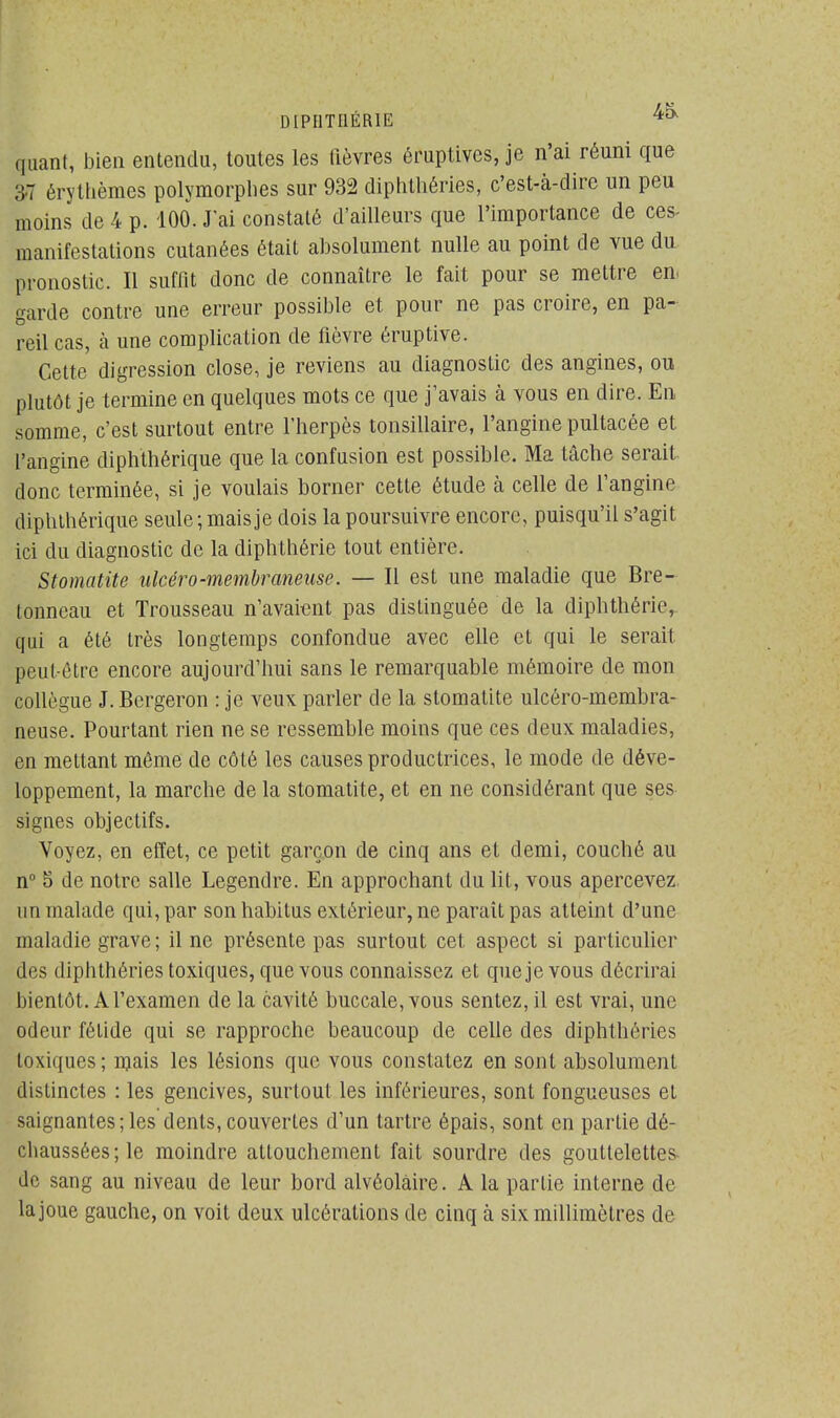 DIPHTI1ÉR1E 4£x quant, bien entendu, toutes les fièvres éruptives, je n'ai réuni que 37 érythèmes polymorphes sur 932 diphthéries, c'est-à-dire un peu moins de 4 p. 100. J'ai constaté d'ailleurs que l'importance de ces- manifestations cutanées était absolument nulle au point de vue du pronostic. Il suffit donc de connaître le fait pour se mettre en- garde contre une erreur possible et pour ne pas croire, en pa- reil cas, à une complication de fièvre éruptive. Cette digression close, je reviens au diagnostic des angines, ou plutôt je termine en quelques mots ce que j'avais à vous en dire. En somme, c'est surtout entre l'herpès tonsillaire, l'angine pultacée et l'angine diphthérique que la confusion est possible. Ma tâche serait donc terminée, si je voulais borner cette étude à celle de l'angine diphthérique seule ; mais je dois la poursuivre encore, puisqu'il s'agit ici du diagnostic de la diphthérie tout entière. Stomatite ulcéro-membraneuse. — Il est une maladie que Bre- tonneau et Trousseau n'avaient pas distinguée de la diphthérie, qui a été très longtemps confondue avec elle et qui le serait put-être encore aujourd'hui sans le remarquable mémoire de mon collègue J. Bergeron : je veux parler de la stomatite ulcéro-membra- neuse. Pourtant rien ne se ressemble moins que ces deux maladies, en mettant même de côté les causes productrices, le mode de déve- loppement, la marche de la stomatite, et en ne considérant que ses signes objectifs. Voyez, en effet, ce petit garçon de cinq ans et demi, couché au n° S de notre salle Legendre. En approchant du lit, vous apercevez, un malade qui, par sonhabitus extérieur, ne parait pas atteint d'une maladie grave ; il ne présente pas surtout cet aspect si particulier des diphthéries toxiques, que vous connaissez et que je vous décrirai bientôt. A l'examen de la cavité buccale, vous sentez, il est vrai, une odeur fétide qui se rapproche beaucoup de celle des diphthéries toxiques; mais les lésions que vous constatez en sont absolument distinctes : les gencives, surtout les inférieures, sont fongueuses et saignantes ; les dents, couvertes d'un tartre épais, sont en partie dé- chaussées; le moindre attouchement fait sourdre des gouttelettes de sang au niveau de leur bord alvéolaire. A la partie interne de la joue gauche, on voit deux ulcérations de cinq à six millimètres de