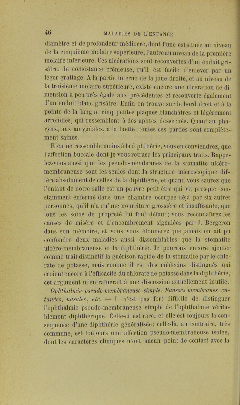 diamètre et de profondeur médiocre,dont l'une eslsituéc au niveau de la cinquième molaire supérieure, l'autre au niveau de la première molaire inférieure. Ces ulcérations sont recouvertes d'un enduit gri- sâtre, de consistance crémeuse, qu'il est facile d'enlever par un léger grattage. A la partie interne de la joue droite, et au niveau de la troisième molaire supérieure, existe encore une ulcération de di- mension à peu près égale aux précédentes et recouverte également d'un enduit blanc grisâtre. Enfin on trouve sur le bord droit et à la pointe de la langue cinq petites plaques blanchâtres et légèrement arrondies, qui ressemblent à des aphtes desséchés. Quant au pha- rynx, aux amygdales, à la luette, toutes ces parties sont complète- ment saines. Rien ne ressemble moins à la diphthérie, vous en conviendrez, que l'affection buccale dont je vous retrace les principaux traits. Rappe- lez-vous aussi que les pseudo-membranes de la stomatite ulcéro- membraneuse sont les seules dont la structure microscopique dif- fère absolument de celles de la diphthérie, et quand vous saurez que l'enfant de notre salle est un pauvre petit être qui vit presque con- stamment enfermé dans une chambre occupée déjà par six autres personnes, qu'il n'a qu'une nourriture grossière et insuffisante, que tous les soins de propreté lui font défaut; vous reconnaîtrez les causes de misère et d'encombrement signalées par J. Bergeron dans son mémoire, et vous vous étonnerez que jamais on ait pu confondre deux maladies aussi dissemblables que la stomatite ulcéro-membraneuse et la diphthérie. Je pourrais encore ajouter comme trait distinctif la guêrison rapide de la stomatite par le chlo- rate de potasse, mais comme il est des médecins distingués qui croient encore à l'efficacité du chlorate de potasse dans la diphthérie, cet argument m'entraînerait à une discussion actuellement inutile. Ophthalmie pseudo-membraneuse simple. Fausses membranes cu- tanées, nasales, etc. — II n'est pas fort difficile de. distinguer l'ophthalmie pseudo-membraneuse simple de l'ophthalmie vérita- blement diphlhéiïque. Celle-ci est rare, et elle est toujours la con- séquence d'une diphthérie généralisée; celle-là, au contraire, très commune, est toujours une affection pseudo-membraneuse isolée, dont les caractères cliniques n'ont aucun point de contact avec la