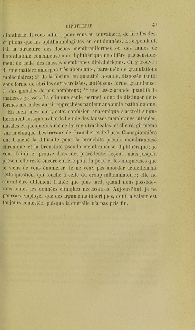 diphthérie. Il vous suffira, pour vous en convaincre, de lire les des- criptions que les ophthalmologistes en ont données. Et cependant, ici, la structure des flocons membraniformes ou des lames de l'ophthalmie couenneuse non diphthérique ne diffère pas sensible- ment de celle des fausses membranes diphthériques. On y trouve : 1° une matière amorphe très abondante, parsemée de granulations moléculaires; 2° de la fibrine, en quantité notable, disposée tantôt sous forme de fibrilles entre-croisées, tantôt sous forme granuleuse; 3° des globules de pus nombreux; 4° une assez grande quantité de matières grasses. La clinique seule permet donc de distinger deux formes morbides aussi rapprochées par leur anatomie pathologique. Eh bien, messieurs, cette confusion analomique s'accroît singu- lièrement lorsqu'on aborde l'étude des fausses membranes cutanées, nasales et quelquefois même laryngo-trachéales, et elle réagit môme sur la clinique. Les travaux de GrancheretdeLucas-Championnière ont tranché la difficulté pour la bronchite pseudo-membraneuse chronique et la bronchite pseudo-membraneuse diphthérique; je vous l'ai dit et prouvé dans mes précédentes leçons; mais jusqu'à présent elle reste encore entière pour la peau et les muqueuses que je viens de vous énumérer. Je ne veux pas aborder actuellement cette question, qui touche à celle du croup inflammatoire; elle ne saurait être utilement traitée que plus tard, quand nous posséde- rons toutes les données cliniques nécessaires. Aujourd'hui, je ne pourrais employer que des arguments théoriques, dont la valeur est toujours contestée, puisque la querelle n'a pas pris fin.