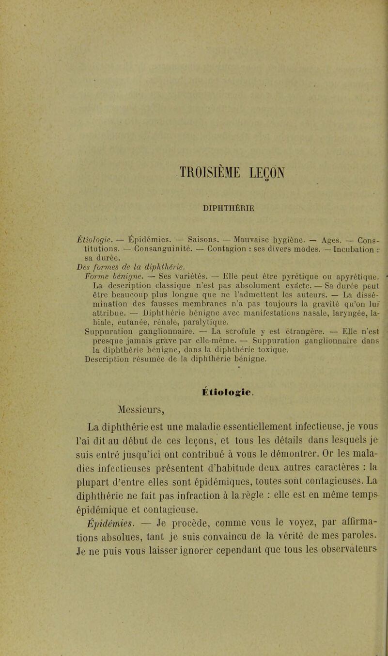 TROISIÈME LEÇON DIPHTHÉRIE Étiologie. — Épidémies. — Saisons. — Mauvaise hygiène. — Ages. — Cons- titutions. — Consanguinité. — Contagion : ses divers modes. — Incubation :• sa durée. Des formes de la diphthérie. Forme bénigne. — Ses variétés. — Elle peut être pyrétique ou apyrétique. La description classique n'est pas absolument exacte. — Sa durée peut être beaucoup plus longue que ne l'admettent les auteurs. — La dissé- mination des fausses membranes n'a pas toujours la gravité qu'on lui attribue. — Diphthérie bénigne avec manifestations nasale, laryngée, la- biale, cutanée, rénale, paralytique. Suppuration ganglionnaire. — La scrofule y est étrangère. — Elle n'est presque jamais grave par elle-même. — Suppuration ganglionnaire dans la diphthérie bénigne, dans la diphthérie toxique. Description résumée de la diphthérie bénigne. Étiologie. Messieurs, La diphthérie est une maladie essentiellement infectieuse, je vous l'ai dit au début de ces leçons, et tous les détails dans lesquels je suis entré jusqu'ici ont contribué à vous le démontrer. Or les mala- dies infectieuses présentent d'habitude deux autres caractères : la plupart d'entre elles sont épidémiques, toutes sont contagieuses. La diphthérie ne fait pas infraction à la règle : elle est en même temps épidémique et contagieuse. Épidémies. — Je procède, comme vous le voyez, par affirma- tions absolues, tant je suis convaincu de la vérité de mes paroles. Je ne puis vous laisser ignorer cependant que tous les observateurs