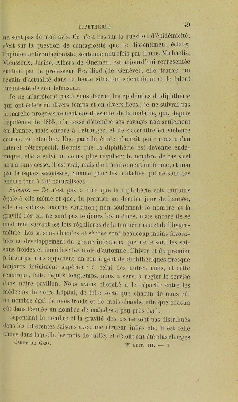 ne sont pas de mon avis. Ce n'est pas sur la question d'épidéniicité, c'est sur la question de contagiosité que le dissentiment éclate; l'opinion anticontagioniste, soutenue autrefois par Home, Michaelis, Sieusseux, Jurine, Albers de Onemen, est aujourd'hui représentée surtout par le professeur Revilliod (de Genève) ; elle trouve un regain d'actualité dans la haute situation scientifique et le talent incontesté de son défenseur. Je ne m'arrêterai pas à vous décrire les épidémies de diphthérie qui ont éclaté en divers temps et en divers lieux; je ne suivrai pas la marche progressivement envahissante de la maladie, qui, depuis l'épidémie de 1855, n'a cessé d'étendre ses ravages non seulement en France, mais encore à l'étranger, et de s'accroître en violence comme en étendue. Une pareille étude n'aurait pour nous qu'un intérêt rétrospectif. Depuis que la diphthérie est devenue endé- mique, elle a suivi un cours plus régulier; le nombre de cas s'est accru sans cesse, il est vrai, mais d'un mouvement uniforme, et non par brusques secousses, comme pour les maladies qui ne sont pas encore tout à fait naturalisées. Saisons. — Ce n'est pas à dire que la diphthérie soit toujours égale à elle-même et que, du premier au dernier jour de l'année, elle ne subisse aucune variation; non seulement le nombre et la gravité des cas ne sont pas toujours les mêmes, mais encore ils se modifient suivant les lois régulières de la température et de l'hygro- métrie. Les saisons chaudes et sèches sont beaucoup moins favora- bles au développement, du germe infectieux que ne le sont les sai- sons froides et humides ; les mois d'automne, d'hiver et du premier printemps nous apportent un contingent de diphthériques presque toujours infiniment supérieur à celui des autres mois, et cette remarque, faite depuis longtemps, nous a servi à régler le service dans notre pavillon. Nous avons cherché à le répartir entre les médecins de notre hôpital, de telle sorte que chacun de nous eût un nombre égal de mois froids et de mois chauds, afin que chacun eût dans l'année un nombre de malades à peu près égal. Cependant le nombre et la gravité des cas ne sont pas distribués dans les différentes saisons avec une rigueur inflexible. Il est telle année dans laquelle les mois de juillet et d'août ont été plus chargés Cadet de Gass. 2e ÉD,Ti IU> _ 4