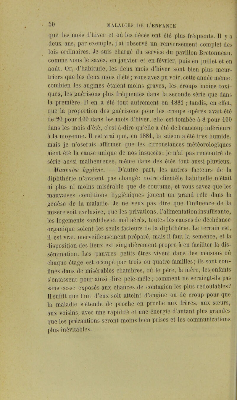 que les mois d'hiver cl où les décès ont été plus fréquents. Il y a deux ans, par exemple, j'ai observé un renversement complet des lois ordinaires. Je suis chargé du service du pavillon Brelonneau. comme vous le savez, en janvier et en février, puis en juillet et en août. Or, d'habitude, les deux mois d'hiver sont bien plus meur- triers que les deux mois d'été; vous avez pu voir, cette année môme, combien les angines étaient moins graves, les croups moins toxi- ques, les guérisons plus fréquentes dans la seconde série que dans la première. Il en a été tout autrement en 1881 ; tandis, en effet, que la proportion des guérisons pour les croups opérés avait été de 20 pour 100 dans les mois d'hiver, elle est tombée à 8 pour 100 dans les mois d'été, c'est-à-dire qu'elle a été de beaucoup inférieure à la moyenne. Il est vrai que, en 1881, la saison a été très humide, mais je n'oserais affirmer que les circonstances météorologiques aient été la cause unique de nos insuccès; je n'ai pas rencontré de série aussi malheureuse, môme dans des étés tout aussi pluvieux. Mauvaise hygiène. — D'autre part, les autres facteurs de la diphthôrie n'avaient pas changé; notre clientèle habituelle n'était ni plus ni moins misérable que de coutume, et vous savez que les mauvaises conditions hygiéniques jouent un •grand rôle dans la genèse de la maladie. Je ne veux pas dire .que l'influence de la misère soit exclusive, que les privations, l'alimentation insuffisante, les logements sordides et mal aérés, toutes les causes de déchéance organique soient les seuls facteurs de la diphthôrie. Le terrain est. il est vrai, merveilleusement préparé, mais il faut la semence, et la disposition des lieux est singulièrement propre à en faciliter la dis- sémination. Les pauvres petits ôtres vivent dans des maisons où chaque étage est occupé par trois ou quatre familles; ils sont con- finés dans de misérables chambres, où le père, la mère, les enfants s'entassent pour ainsi dire pèle-môle ; comment ne seraient-ils pas sans cesse exposés aux chances de contagion les plus redoutables? Il suffit que l'un d'eux soit atteint d'angine ou de croup pour que la maladie s'étende de proche en proche aux frères, aux sœurs, aux voisins, avec une rapidité et une énergie d'autant plus grandes que les précautions seront moins bien prises et les communication;- plus inévitables.