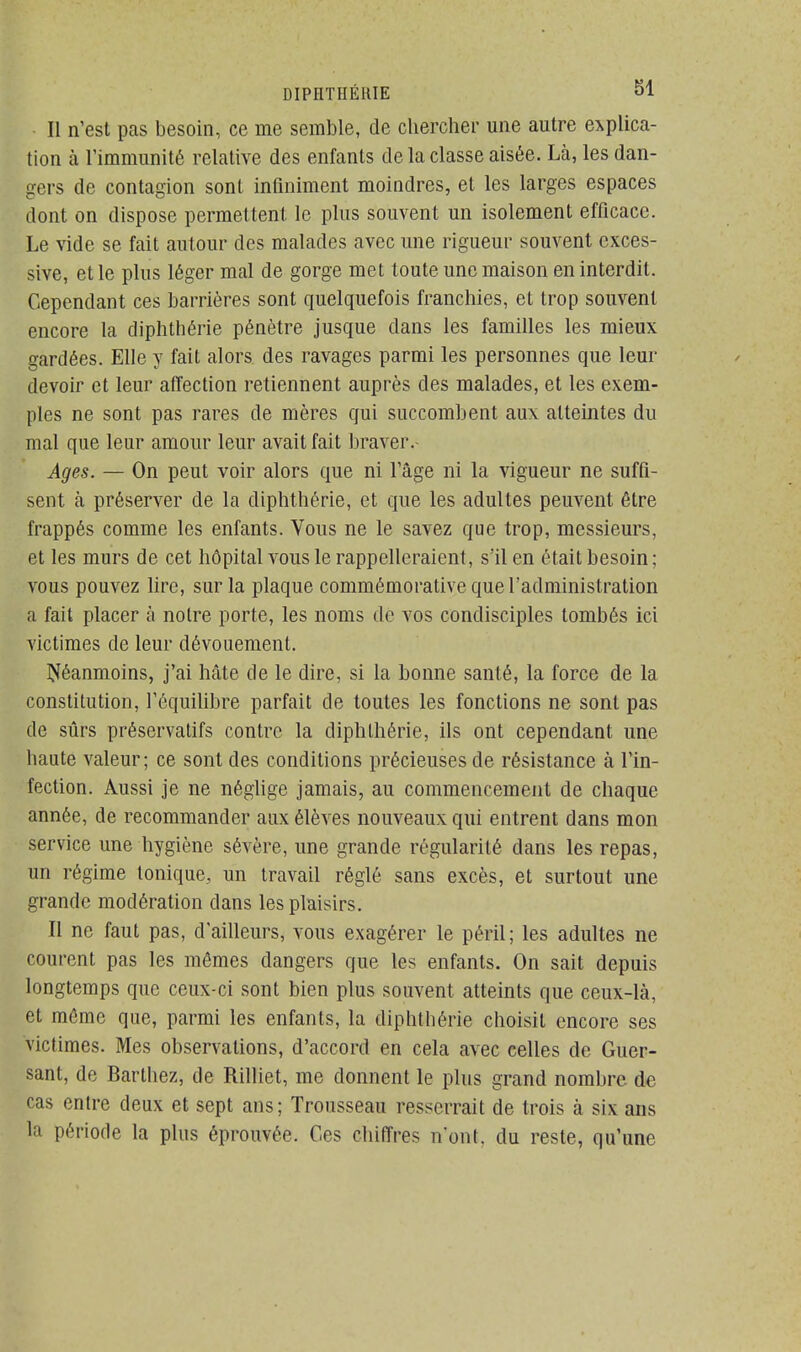 Il n'est pas besoin, ce me semble, de chercher une autre explica- tion à l'immunité relative des enfants de la classe aisée. Là, les dan- gers de contagion sont infiniment moindres, et les larges espaces dont on dispose permettent le plus souvent un isolement efficace. Le vide se fait autour des malades avec une rigueur souvent exces- sive, et le plus léger mal de gorge met toute une maison en interdit. Cependant ces barrières sont quelquefois franchies, et trop souvent encore la diphthérie pénètre jusque dans les familles les mieux gardées. Elle y fait alors, des ravages parmi les personnes que leur devoir et leur affection retiennent auprès des malades, et les exem- ples ne sont pas rares de mères qui succombent aux atteintes du mal que leur amour leur avait fait braver.- Ages. — On peut voir alors que ni l'âge ni la vigueur ne suffi- sent à préserver de la diphthérie, et que les adultes peuvent être frappés comme les enfants. Vous ne le savez que trop, messieurs, et les murs de cet hôpital vous le rappelleraient, s'il en était besoin ; vous pouvez lire, sur la plaque commémorative que l'administration à fait placer à notre porte, les noms de vos condisciples tombés ici victimes de leur dévouement. Néanmoins, j'ai Mte de le dire, si la honne santé, la force de la constitution, l'équilibre parfait de toutes les fonctions ne sont pas de sûrs préservatifs contre la diphthérie, ils ont cependant une haute valeur; ce sont des conditions précieuses de résistance à l'in- fection. Aussi je ne néglige jamais, au commencement de chaque année, de recommander aux élèves nouveaux qui entrent dans mon service une hygiène sévère, une grande régularité dans les repas, un régime tonique, un travail réglé sans excès, et surtout une grande modération dans les plaisirs. Il ne faut pas, d'ailleurs, vous exagérer le péril; les adultes ne courent pas les mêmes dangers que les enfants. On sait depuis longtemps que ceux-ci sont bien plus souvent atteints que ceux-là, et même que, parmi les enfants, la diphthérie choisit encore ses victimes. Mes observations, d'accord en cela avec celles de Guer- sant, de Barthez, de Rilliet, me donnent le plus grand nombre de cas entre deux et sept ans; Trousseau resserrait de trois à six ans la période la plus éprouvée. Ces chiffres n'ont, du reste, qu'une
