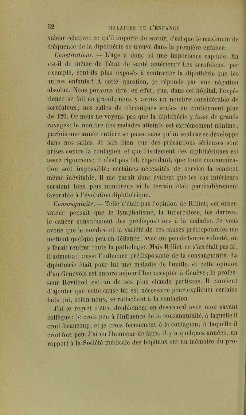 valeur relative; ce qu'il importe de savoir, c'est que le maximum de fréquence de la diphtliérie se trouve dans la première enfance. Constitutions. — L'âge a donc ici une importance capitale. En est-il de môme de l'état de santé antérieur? Les scrofùleux, par exemple, sont-ils plus exposés à contracter la diphtliérie que les autres enfants? A cette question, je réponds par une négation absolue. Nous pouvons dire, en effet, que, dans cet hôpital, l'expé- rience se fait en grand ; nous y avons un nombre considérahle de scrofùleux; nos salles de chroniques seules en contiennent plus de 120. Or nous ne voyons pas que la diphtliérie y fasse de grands ravages; le nombre des malades atteints est extrêmement minime; parfois une année entière se passe sans qu'un seul cas se développe dans nos salles. Je sais bien que des précautions sérieuses sont prises contre la contagion et que l'isolement des diphlhériques est assez rigoureux; il n'est pas tel, cependant, que toute communica- tion soit impossible; certaines nécessités de service la rendent même inévitable. Il me paraît donc évident que les cas intérieurs seraient bien plus nombreux si le terrain était particulièrement favorable à l'évolution diphlhérique. Consanguinité. — Telle n'était pas l'opinion de Rilliet ; cet obser- vateur pensait que le lymphatisme, la tuberculose, les dartres, le cancer constituaient des prédispositions à la maladie. Je vous avoue que le nombre et la variété de ces causes prédisposantes me mettent quelque peu en défiance; avec un peu de bonne volonté, on y ferait rentrer toute la pathologie: Mais Rilliet ne s'arrêtait pas là; il admettait aussi l'influence prédisposante de la consanguinité. La diphthérie était pour lui une maladie de famille, et cette opinion d'un Genevois est encore aujourd'hui acceptée à Genève; le profes- seur Revilliod est un de ses plus chauds partisans. Il convient d'ajouter que cette cause lui est nécessaire pour expliquer certains faits qui, selon nous, se rattachent à la contagion. J'ai le regret d'être doublement en désaccord avec mon savant collègue ; je crois peu h l'influence de la consanguinité, à laquelle il croit beaucoup, et je crois fermement à la contagion, à laquelle il croit fort peu. J'ai eu l'honneur de faire, il y a quelques années, un rapport à la Société médicale des hôpitaux sur un mémoire du pro-