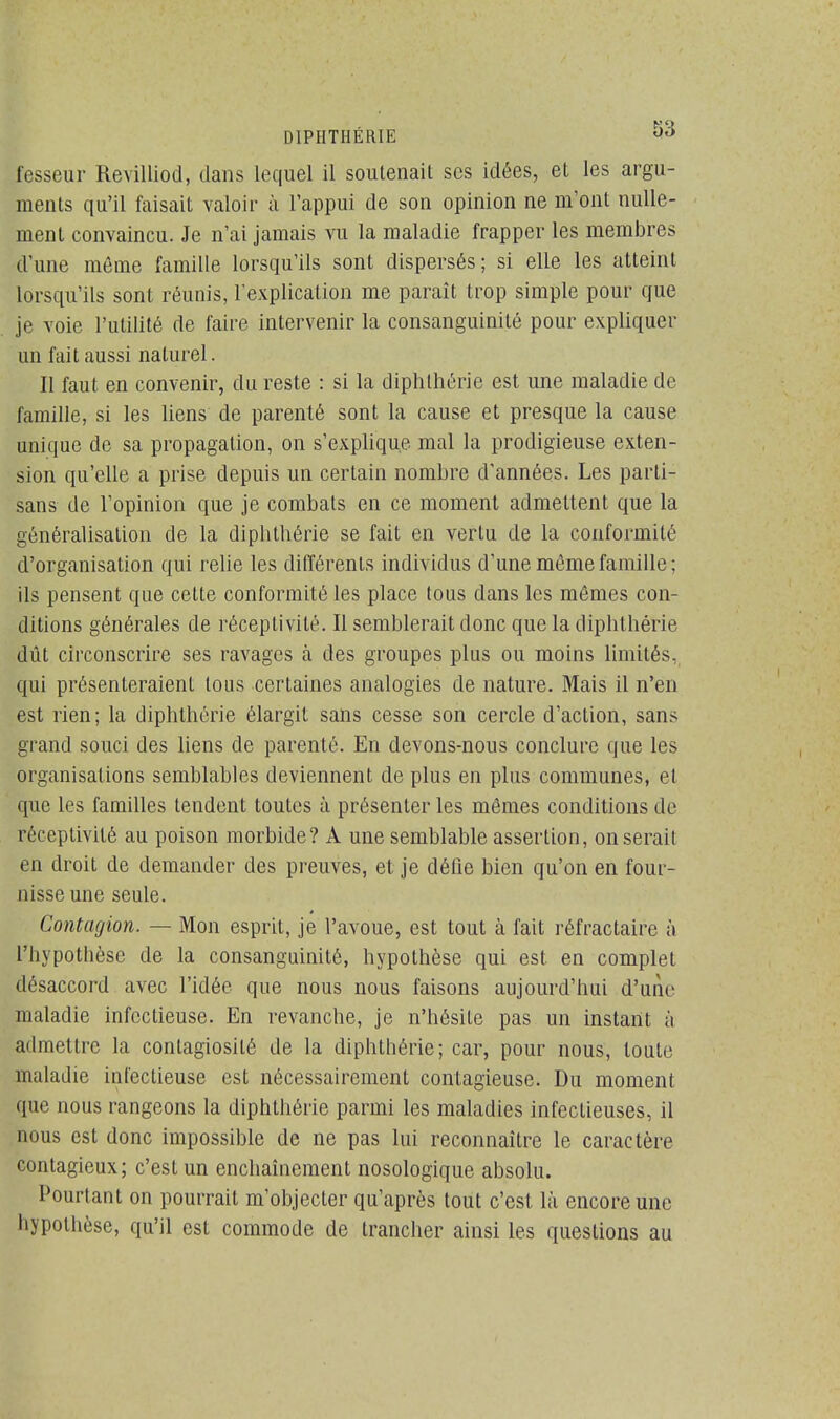 D1PIITHÉRIE *> fesseur Revilliod, dans lequel il soutenait ses idées, et les argu- ments qu'il faisait valoir à l'appui de son opinion ne m'ont nulle- ment convaincu. Je n'ai jamais vu la maladie frapper les membres d'une même famille lorsqu'ils sont dispersés; si elle les atteint lorsqu'ils sont réunis, l'explication me paraît trop simple pour que je voie l'utilité de faire intervenir la consanguinité pour expliquer un fait aussi naturel. Il faut en convenir, du reste : si la diphthérie est une maladie de famille, si les liens de parenté sont la cause et presque la cause unique de sa propagation, on s'explique mal la prodigieuse exten- sion qu'elle a prise depuis un certain nombre d'années. Les parti- sans de l'opinion que je combats en ce moment admettent que la généralisation de la diphthérie se fait en vertu de la conformité d'organisation qui relie les différents individus d'une môme famille ; ils pensent que cette conformité les place tous dans les mêmes con- ditions générales de réceptivité. Il semblerait donc que la diphthérie dût circonscrire ses ravages à des groupes plus ou moins limités, qui présenteraient tous certaines analogies de nature. Mais il n'en est rien; la diphthérie élargit sans cesse son cercle d'action, sans grand souci des liens de parenté. En devons-nous conclure que les organisations semblables deviennent de plus en plus communes, et que les familles tendent toutes à présenter les mêmes conditions de réceptivité au poison morbide? A une semblable assertion, on serait en droit de demander des preuves, et je défie bien qu'on en four- nisse une seule. Contagion. — Mon esprit, je l'avoue, est tout à fait réfractaire à l'hypothèse de la consanguinité, hypothèse qui est en complet désaccord avec l'idée que nous nous faisons aujourd'hui d'une maladie infectieuse. En revanche, je n'hésite pas un instant à admettre la contagiosité de la diphthérie; car, pour nous, toute maladie infectieuse est nécessairement contagieuse. Du moment que nous rangeons la diphthérie parmi les maladies infectieuses, il nous est donc impossible de ne pas lui reconnaître le caractère contagieux; c'est un enchaînement nosologique absolu. Pourtant on pourrait m/objecter qu'après tout c'est là encore une hypothèse, qu'il est commode de trancher ainsi les questions au