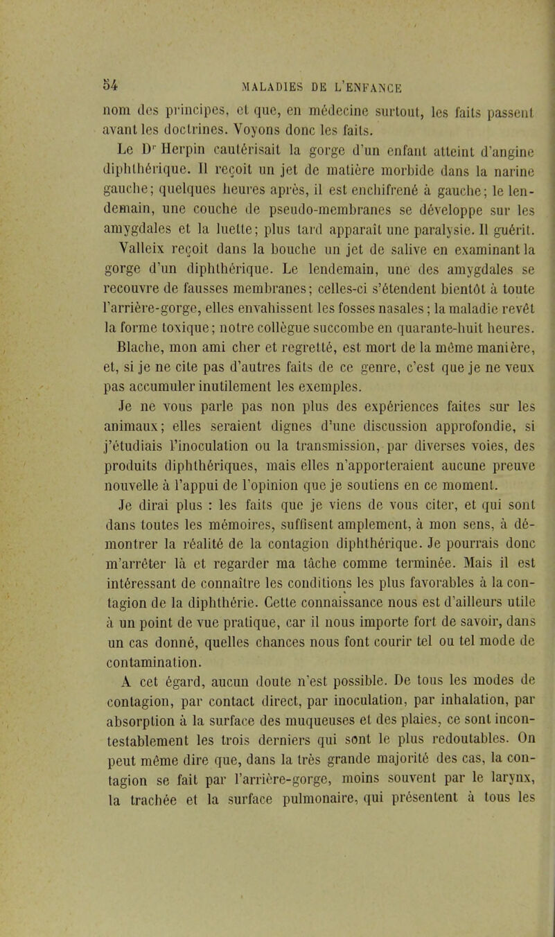 nom des principes, et que, en médecine surtout, les faits passent avant les doctrines. Voyons donc les laits. Le Dr Herpin cautérisait la gorge d'un enfant atteint d'angine diphthérique. Il reçoit un jet de matière morbide dans la narine gauche; quelques heures après, il est enchifrené à gauche; le len- demain, une couche de pseudo-membranes se développe sur les amygdales et la luette; plus tard apparaît une paralysie. Il guérit. Valleix reçoit dans la bouche un jet de salive en examinant la gorge d'un diphthérique. Le lendemain, une des amygdales se recouvre de fausses membranes; celles-ci s'étendent bientôt à toute l'arrière-gorge, elles envahissent les fosses nasales ; la maladie revêt la forme toxique; notre collègue succombe en quarante-huit heures. Blache, mon ami cher et regretté, est mort de la même manière, et, si je ne cite pas d'autres faits de ce genre, c'est que je ne veux pas accumuler inutilement les exemples. Je ne vous parle pas non plus des expériences faites sur les animaux; elles seraient dignes d'une discussion approfondie, si j'étudiais l'inoculation ou la transmission, par diverses voies, des produits diphthériques, mais elles n'apporteraient aucune preuve nouvelle à l'appui de l'opinion que je soutiens en ce moment. Je dirai plus : les faits que je viens de vous citer, et qui sont dans toutes les mémoires, suffisent amplement, à mon sens, à dé- montrer la réalité de la contagion diphthérique. Je pourrais donc m'arrêter là et regarder ma tâche comme terminée. Mais il est intéressant de connaître les conditions les plus favorables à la con- tagion de la diphthérie. Cette connaissance nous est d'ailleurs utile à un point de vue pratique, car il nous importe fort de savoir, dans un cas donné, quelles chances nous font courir tel ou tel mode de contamination. A cet égard, aucun doute n'est possible. De tous les modes de contagion, par contact direct, par inoculation, par inhalation, par absorption à la surface des muqueuses et des plaies, ce sont incon- testablement les trois derniers qui sont le plus redoutables. On peut même dire que, dans la très grande majorité des cas, la con- tagion se fait par l'arrière-gorge, moins souvent par le larynx, la trachée et la surface pulmonaire, qui présentent à tous les