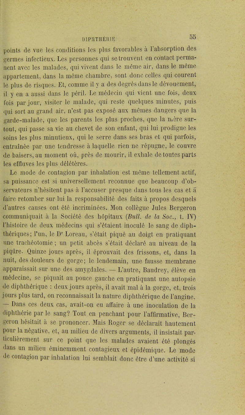 points de vue les conditions les plus favorables à l'absorption des germes infectieux. Les personnes qui se trouvent en contact perma- nent avec les malades, qui vivent dans le même air, dans le même appartement, dans la même chambre, sont donc celles qui courent le plus de risques. Et, comme il y a des degrés dans le dévouement, il y en a aussi dans le péril. Le médecin qui vient une fois, deux fois par jour, visiter le malade, qui reste quelques minutes, puis qui sort au grand air, n'est pas exposé aux mêmes dangers que la garde-malade, que les parents les plus proches, que la mère sur- tout, qui passe sa vie au chevet de son enfant, qui lui prodigue les soins les plus minutieux, qui le serre dans ses bras et qui parfois, entraînée par une tendresse à laquelle rien ne répugne, le couvre de baisers, au moment où, près de mourir, il exhale de toutes parts les effluves les plus délétères. Le mode de contagion par inhalation est même tellement actif, sa puissance est si universellement reconnue que beaucoup d'ob- servateurs n'hésitent pas à l'accuser presque dans tous les cas et a faire retomber sur lui la responsabilité des faits à propos desquels d'autres causes ont été incriminées. Mon collègue Jules Bergeron communiquait à la Société des hôpitaux (Bull, de la Soc, t. IV) l'histoire de deux médecins qui s'étaient inoculé le sang de diph- thériques; l'un, le Dr Loreau, s'était piqué au doigt en pratiquant une trachéotomie ; un petit abcès s'était déclaré au niveau de la piqûre. Quinze jours après, il éprouvait des frissons, et, dans la nuit, des douleurs de gorge; le lendemain, une fausse membrane apparaissait sur une des amygdales. — L'autre, Baudrey, élève en médecine, se piquait au pouce gauche en pratiquant une autopsie de diphthérique : deux jours après, il avait mal à la gorge, et, trois jours plus tard, on reconnaissait la nature diphthérique de l'angine. — Dans ces deux cas, avait-on eu affaire à une inoculation de la diphthérie par le sang? Tout en penchant pour l'affirmative, Ber- geron hésitait à se prononcer. Mais Roger se déclarait hautement pour la négative, et, au milieu de divers arguments, il insistait par- ticulièrement sur ce point que les malades avaient été plongés dans un milieu éminemment contagieux et épidémique. Le mode de contagion par inhalation lui semblait donc être d'une activité si