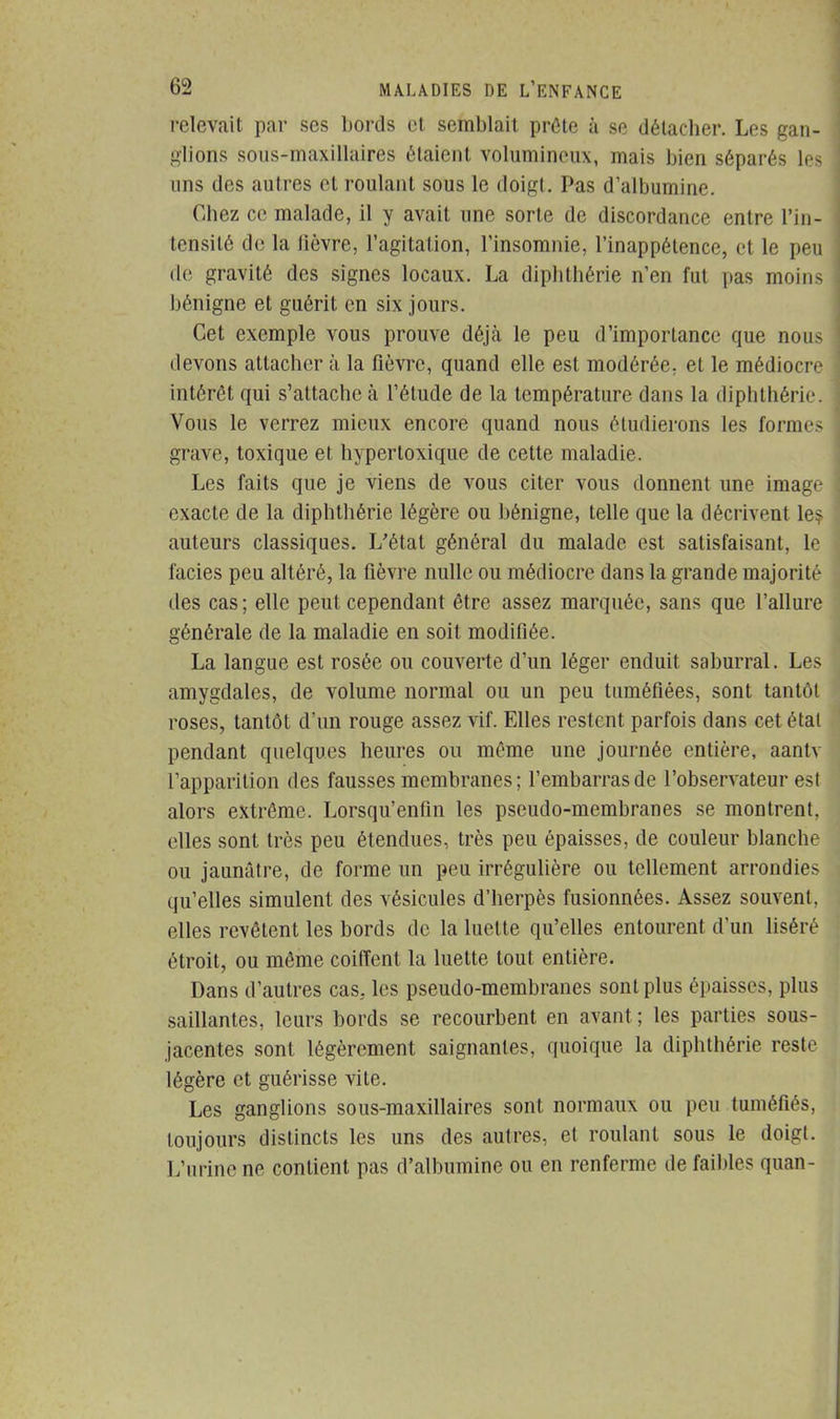 relevait par ses bords et semblait prête à se détacher. Les gan- glions sous-maxillaires étaient volumineux, mais bien séparés les uns des autres et roulant sous le doigt. Pas d'albumine. Chez ce malade, il y avait une sorte de discordance entre l'in- tensité de la lièvre, l'agitation, l'insomnie, l'inappétence, et le peu de gravité des signes locaux. La diphthérie n'en fut pas moins bénigne et guérit en six jours. Cet exemple vous prouve déjà le peu d'importance que nous devons attacher à la fièvre, quand elle est modérée; et le médiocre intérêt qui s'attache à l'élude de la température dans La diphthérie. Vous le verrez mieux encore quand nous étudierons les formes grave, toxique et hypertoxique de cette maladie. Les faits que je viens de vous citer vous donnent une image exacte de la diphthérie légère ou bénigne, telle que la décrivent les auteurs classiques. L'état général du malade est satisfaisant, le faciès peu altéré, la fièvre nulle ou médiocre dans la grande majorité tles cas; elle peut cependant être assez marquée, sans que l'allure générale de la maladie en soit modifiée. La langue est rosée ou couverte d'un léger enduit saburral. Les amygdales, de volume normal ou un peu tuméfiées, sont tantôt roses, tantôt d'un rouge assez vif. Elles restent parfois dans cet état pendant quelques heures ou même une journée entière, aantv l'apparition des fausses membranes; l'embarras de l'observateur est alors extrême. Lorsqu'enfm les pseudo-membranes se montrent, elles sont très peu étendues, très peu épaisses, de couleur blanche ou jaunâtre, de forme un peu irrégulière ou tellement arrondies qu'elles simulent des vésicules d'herpès fusionnées. Assez souvent, elles revêtent les bords de la luette qu'elles entourent d'un liséré étroit, ou même coiffent la luette tout entière. Dans d'autres cas. les pseudo-membranes sont plus épaisses, plus saillantes, leurs bords se recourbent en avant. ; les parties sous- jacentes sont légèrement saignantes, quoique la diphthérie reste légère et guérisse vile. Les ganglions sous-maxillaires sont normaux ou peu tuméfiés, toujours distincts les uns des autres, et roulant sous le doigt. L'urine ne contient pas d'albumine ou en renferme de faibles quan-