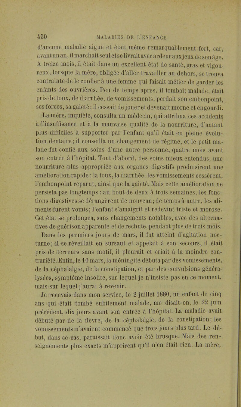 d'aucune maladie aiguë et élait même remarquablement fort, car, avant un an, il marchait seul et se livrait avec ardeur aux jeux de son âge. A Ireize mois, il élait dans un excellent état de santé, gras et vigou- reux, lorsque la mère, obligée d'aller travailler au dehors, se trouva contrainte de le confier à une femme qui faisait métier de garder les enfants des ouvrières. Peu de temps après, il tombait malade, était pris de toux, de diarrhée, de vomissements, perdait son embonpoint, ses forces, sa gaieté; il cessai! de jouer et devenait morne et engourdi. La mère, inquiète, consulta un médecin, qui attribua ces accidents h l'insuffisance et à la mauvaise qualité de la nourriture, d'autant plus difficiles à supporter par l'enfant qu'il était en pleine évolu- tion dentaire; il conseilla un changement de régime, et le petit ma- lade fut confié aux soins d'une autre personne, quatre mois avant son entrée à l'hôpital. Tout d'abord, des soins mieux entendus, une nourriture plus appropriée aux organes digestifs produisirent une amélioration rapide : la toux, la diarrhée, les vomissements cessèrent, l'embonpoint reparut, ainsi que la gaieté. Mais celte amélioration ne persista pas longtemps : au bout de deux à trois semaines, les fonc- tions digestives se dérangèrent de nouveau; de temps à autre, les ali- ments furent vomis; l'enfant s'amaigrit et redevint triste et morose. Cet état se prolongea, sans changements notables, avec des alterna- tives de guérison apparente et de rechute, pendant plus de trois mois. Dans les premiers jours de mars, il fut atteint d'agitation noc- turne; il se réveillait en sursaut et appelait à son secours, il était pris de terreurs sans motif, il pleurait et criait à la moindre con- trariété. Enfin, le 10 mars, la méningite débuta par des vomissements, de la céphalalgie, de la constipation, et par des convulsions généra- lysées, symptôme insolite, sur lequel je n'insiste pas en ce moment, mais sur lequel j'aurai à revenir. Je recevais dans mon service, le 2 juillet 1880, un enfant de cinq ans qui était tombé subitement malade, me disait-on, le 22 juin précédent, dix jours avant son entrée à l'hôpital. La maladie avait débuté par de la fièvre, de la céphalalgie, de la constipation; les vomissements n'avaient commencé que trois jours plus tard. Le dé- but, dans ce cas, paraissait donc avoir été brusque. Mais des ren- seignements plus exacts m'apprirent qu'il n'en était rien. La mère,