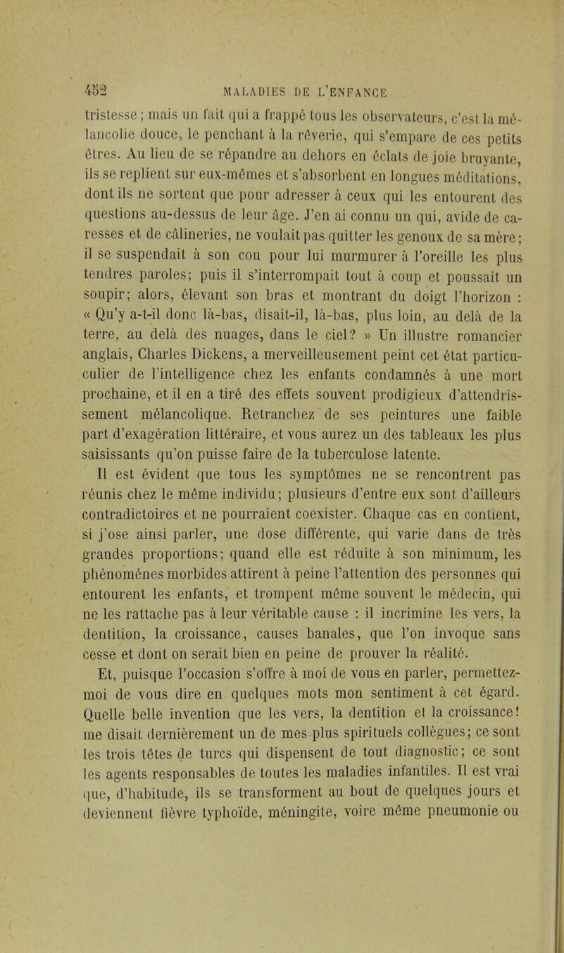 tristesse ; mais un fait qui a frappé tous les observateurs, c'est la mé- lancolie douce, le penchant à la rêverie, qui s'empare de ces petits êtres. Au lieu de se répandre au dehors en éclats de joie bruyante, ils se replient sur eux-mêmes et s'absorbent en longues méditations, dont ils ne sortent que pour adresser à ceux qui les entourent des questions au-dessus de leur âge. J'en ai connu un qui, avide de ca- resses et de câlineries, ne voulait pas quitter les genoux de sa mère ; il se suspendait à son cou pour lui murmurer à l'oreille les plus tendres paroles; puis il s'interrompait tout à coup et poussait un soupir; alors, élevant son bras et montrant du doigt l'horizon : « Qu'y a-t-il donc Là-bas, disait-il, là-bas, plus loin, au delà de la terre, au delà des nuages, dans le ciel? » Un illustre romancier anglais, Charles Dickens, a merveilleusement peint cet état particu- culier de l'intelligence chez les enfants condamnés à une mort prochaine, et il en a tiré des effets souvent prodigieux d'attendris- sement mélancolique. Retranchez de ses peintures une faible part d'exagération littéraire, et vous aurez un des tableaux les plus saisissants qu'on puisse faire de la tuberculose latente. Il est évident que tous les symptômes ne se rencontrent pas réunis chez le même individu ; plusieurs d'entre eux sont d'ailleurs contradictoires et ne pourraient coexister. Chaque cas en contient, si j'ose ainsi parler, une dose différente, qui varie dans de très grandes proportions ; quand elle est réduite à son minimum, les phénomènes morbides attirent à peine l'attention des personnes qui entourent les enfants, et trompent même souvent le médecin, qui ne les rattache pas à leur véritable cause : il incrimine les vers, la dentition, la croissance, causes banales, que l'on invoque sans cesse et dont on serait bien en peine de prouver la réalité. Et, puisque l'occasion s'offre à moi de vous en parler, permettez- moi de vous dire en quelques mots mon sentiment à cet égard. Quelle belle invention que les vers, la dentition et la croissance! me disait dernièrement un de mes plus spirituels collègues; ce sont les trois têtes de turcs qui dispensent de tout diagnostic; ce sont les agents responsables de toutes les maladies infantiles. Il est vrai que, d'habitude, ils se transforment au bout de quelques jours et deviennent fièvre typhoïde, méningite, voire même pneumonie ou