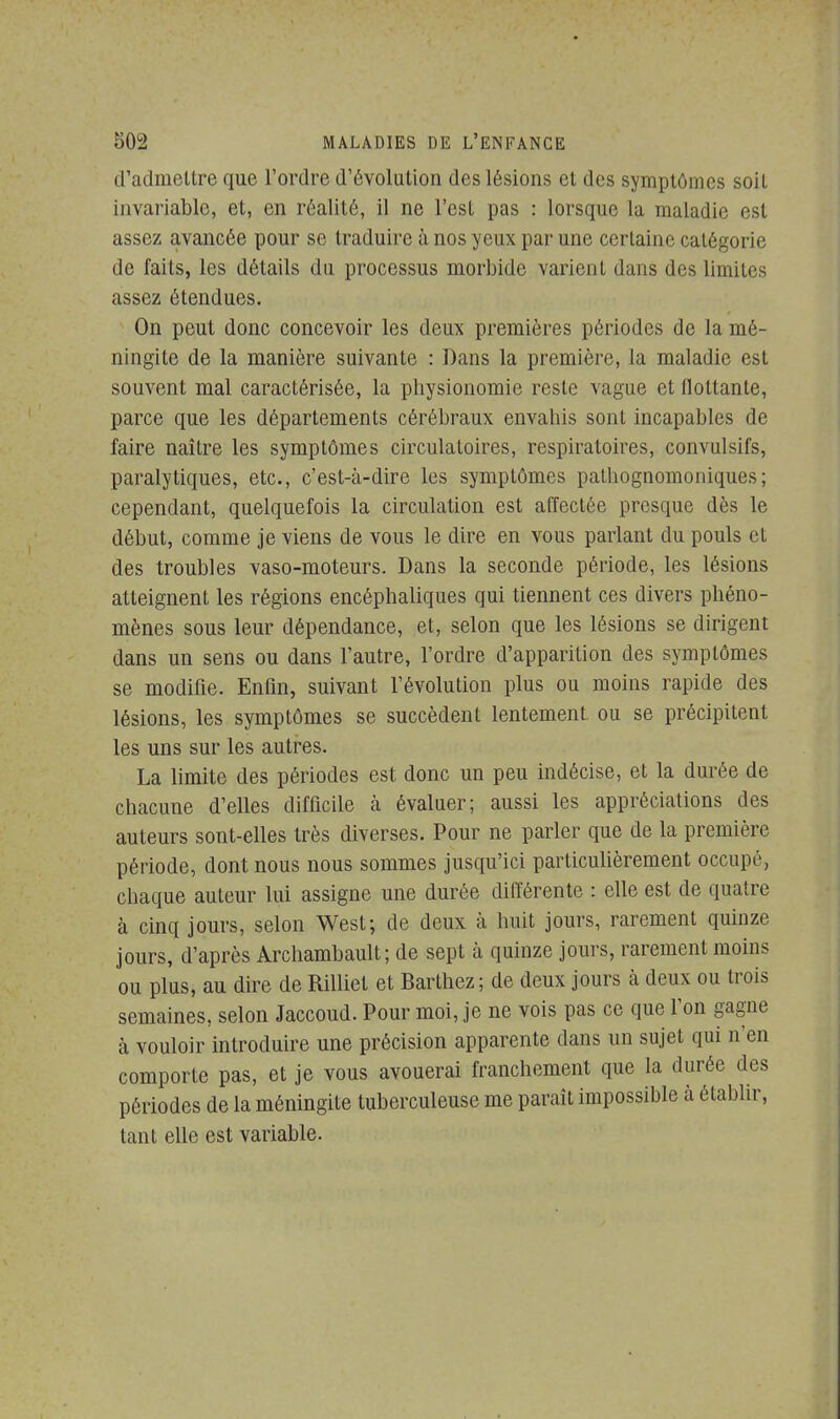 d'admettre que l'ordre d'évolution des lésions et des symptômes soit invariable, et, en réalité, il ne l'est pas : lorsque la maladie est assez avancée pour se traduire à nos yeux par une certaine catégorie de faits, les détails du processus morbide varient dans des limites assez étendues. On peut donc concevoir les deux premières périodes de la mé- ningite de la manière suivante : Dans la première, la maladie est souvent mal caractérisée, la physionomie reste vague et flottante, parce que les départements cérébraux envahis sont incapables de faire naître les symptômes circulatoires, respiratoires, convulsifs, paralytiques, etc., c'est-à-dire les symptômes pathognomoniques; cependant, quelquefois la circulation est affectée presque dès le début, comme je viens de vous le dire en vous parlant du pouls cl des troubles vaso-moteurs. Dans la seconde période, les lésions atteignent les régions encéphaliques qui tiennent ces divers phéno- mènes sous leur dépendance, et, selon que les lésions se dirigent dans un sens ou dans l'autre, l'ordre d'apparition des symptômes se modifie. Enfin, suivant l'évolution plus ou moins rapide des lésions, les symptômes se succèdent lentement ou se précipitent les uns sur les autres. La limite des périodes est donc un peu indécise, et la durée de chacune d'elles difficile à évaluer; aussi les appréciations des auteurs sont-elles très diverses. Pour ne parler que de la première période, dont nous nous sommes jusqu'ici particulièrement occupé, chaque auteur lui assigne une durée différente : elle est de quatre à cinq jours, selon West; de deux à huit jours, rarement quinze jours, d'après Archambault; de sept à quinze jours, rarement moins ou plus, au dire de Rilliet et Barthez; de deux jours à deux ou trois semaines, selon Jaccoud. Pour moi, je ne vois pas ce que l'on gagne à vouloir introduire une précision apparente dans un sujet qui n'en comporte pas, et je vous avouerai franchement que la durée des périodes de la méningite tuberculeuse me paraît impossible à établir, tant elle est variable.