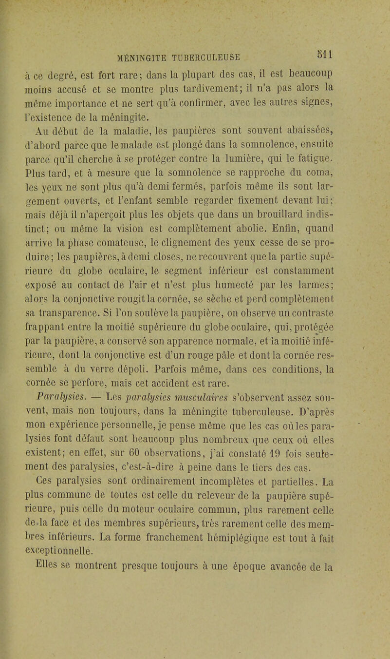 à ce degré, est fort rare; dans la plupart des cas, il est beaucoup moins accusé et se montre plus tardivement; il n'a pas alors la même importance et ne sert qu'à confirmer, avec les autres signes, l'existence de la méningite. Au début de la maladie, les paupières sont souvent abaissées, d'abord parce que le malade est plongé dans la somnolence, ensuite parce qu'il cherche à se protéger contre la lumière, qui le fatigue. Plus tard, et à mesure que la somnolence se rapproche du coma, les yeux ne sont plus qu'à demi fermés, parfois même ils sont lar- gement ouverts, et l'enfant semble regarder fixement devant lui ; mais déjà il n'aperçoit plus les objets que dans un brouillard indis- tinct; ou même la vision est complètement abolie. Enfin, quand arrive la phase comateuse, le clignement des yeux cesse de se pro- duire; les paupières, à demi closes, ne recouvrent que la partie supé- rieure du globe oculaire, le segment inférieur est constamment exposé au contact de l'air et n'est plus humecté par les larmes; alors la conjonctive rougit la cornée, se sèche et perd complètement sa transparence. Si l'on soulève la paupière, on observe un contraste frappant entre la moitié supérieure du globe oculaire, qui, protégée par la paupière, a conservé son apparence normale, et la moitié infé- rieure, dont la conjonctive est d'un rouge pâle et dont la cornée res- semble à du verre dépoli. Parfois même, dans ces conditions, la cornée se perfore, mais cet accident est rare. Paralysies. — Les paralysies musculaires s'observent assez sou- vent, mais non toujours, dans la méningite tuberculeuse. D'après mon expérience personnelle, je pense même que les cas oùles para- lysies font défaut sont beaucoup plus nombreux que ceux où elles existent; en effet, sur 60 observations, j'ai constaté 19 fois seule- ment des paralysies, c'est-à-dire à peine dans le tiers des cas. Ces paralysies sont ordinairement incomplètes et partielles. La plus commune de toutes est celle du releveur de la paupière supé- rieure, puis celle du moteur oculaire commun, plus rarement celle de.la face et des membres supérieurs, très rarement celle des mem- bres inférieurs. La forme franchement hémiplégique est tout à fait exceptionnelle. Elles se montrent presque toujours à une époque avancée de la