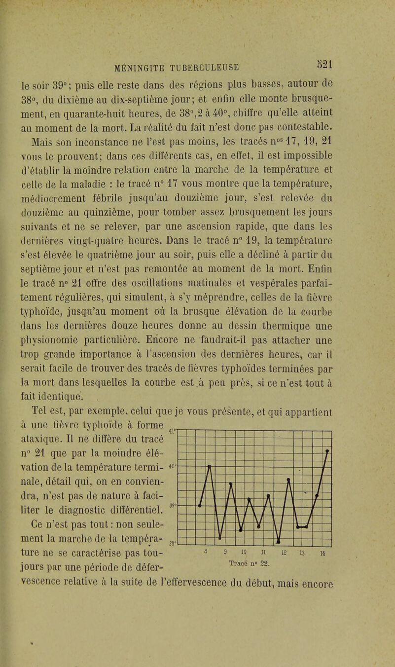 le soir 39° ; puis elle reste dans des régions plus basses, autour de 38°, du dixième au dix-septième jour; et enfin elle monte brusque- ment, en quarante-huit heures, de 38°,2 à 40°, chiffre qu'elle atteint au moment de la mort. La réalité du fait n'est donc pas contestable. Mais son inconstance ne l'est pas moins, les tracés nos 17, 19, 21 vous le prouvent; dans ces différents cas, en effet, il est impossible d'établir la moindre relation entre la marche de la température et celle de la maladie : le tracé n° 17 vous montre que la température, médiocrement fébrile jusqu'au douzième jour, s'est relevée du douzième au quinzième, pour tomber assez brusquement les jours suivants et ne se relever, par une ascension rapide, que dans les dernières vingt-quatre heures. Dans le tracé n° 19, la température s'est élevée le quatrième jour au soir, puis- elle a décliné à partir du septième jour et n'est pas remontée au moment de la mort. Enfin le tracé n° 21 offre des oscillations matinales et vespérales parfai- tement régulières, qui simulent, à s'y méprendre, celles de la fièvre typhoïde, jusqu'au moment où la brusque élévation de la courbe dans les dernières douze heures donne au dessin thermique une physionomie particulière. Encore ne faudrait-il pas attacher une trop grande importance à l'ascension des dernières heures, car il serait facile de trouver des tracés de fièvres typhoïdes terminées par la mort dans lesquelles la courbe est.à peu près, si ce n'est tout à fait identique. Tel est, par exemple, celui que je vous présente, et qui appartient à une fièvre typhoïde à forme ataxique. Il ne diffère du tracé n° 21 que par la moindre élé- vation de la température termi- nale, détail qui, on en convien- dra, n'est pas de nature à faci- liter le diagnostic différentiel. Ce n'est pas tout : non seule- ment la marche de la tempéra- ture ne se caractérise pas tou- jours par une période de défer- vescence relative à la suite de l'effervescence du début, mais encore 3 10 11 Tracé n° 22.