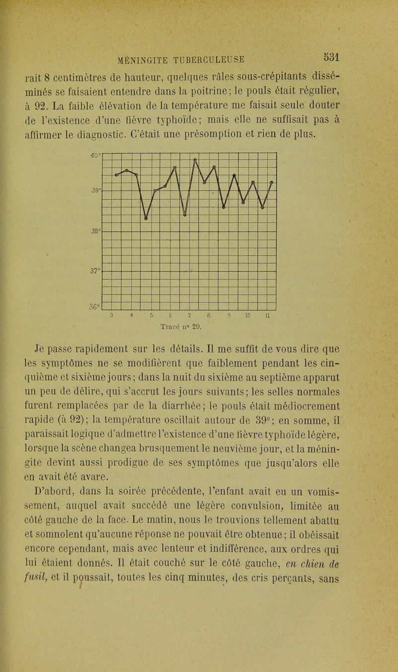 rait 8 centimètres de hauteur, quelques râles sous-crépitants dissé- minés se faisaient entendre dans la poitrine; le pouls était régulier, à 92. La faible élévation de la température me faisait seule douter de l'existence d'une fièvre typhoïde; mais elle ne suffisait pas à affirmer le diagnostic. C'était une présomption et rien de plus. 40° 38° 37° 36° 1 I I I I M I I 1 I I 1 I \\ \\ 3 t S Ê 7 6 0 10 11 Tracé n° 29. Je passe rapidement sur les détails. Il me suffit de vous dire que les symptômes ne se modifièrent que faiblement pendant les cin- quième et sixième jours ; dans la nuit du sixième au septième apparut un peu de délire, qui s'accrut les jours suivants; les selles normales furent remplacées par de la diarrhée; le pouls était médiocrement rapide (à 92); la température oscillait autour de 39°; en somme, il paraissait logique d'admettre l'existence-d'une lièvre typhoïde légère, lorsque la scène changea brusquement le neuvième jour, et la ménin- gite devint aussi prodigue de ses symptômes que jusqu'alors elle en avait été avare. D'abord, dans la soirée précédente, l'enfant avait eu un vomis- sement, auquel avait succédé une légère convulsion, limitée au côté gauche de la face. Le matin, nous le trouvions tellement abattu et somnolent qu'aucune réponse ne pouvait être obtenue; il obéissait encore cependant, mais avec lenteur et indifférence, aux ordres qui lui étaient donnés. Il était couché sur le côté gauche, en chien de fusil, et il poussait, toutes les cinq minutes, des cris perçants, sans