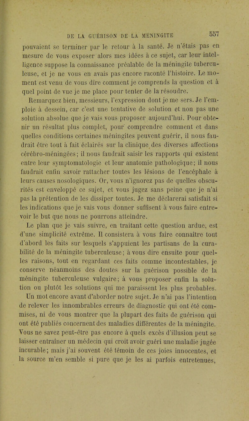 pouvaient se terminer par le retour à la santé. Je n'étais pas en mesure de vous exposer alors mes idées à ce sujet, car leur intel- ligence suppose la connaissance préalable de la méningite tubercu- leuse, et je ne vous en avais pas encore raconté l'histoire. Le mo- ment est venu de vous dire comment je comprends la question et à quel point de vue je me place pour tenter de la résoudre. Remarquez bien, messieurs, l'expression dont je me sers. Je l'em- ploie à dessein, car c'est une tentative de solution et non pas une solution absolue que je vais vous proposer aujourd'hui. Pour obte- nir un résultat plus complet, pour' comprendre comment et dans quelles conditions certaines méningites peuvent guérir, il nous fau- drait être tout à fait éclairés sur la clinique des diverses affections cérébro-méningées; il nous faudrait saisir les rapports qui existent entre leur symptomatologie et leur anatomie pathologique; il nous faudrait enfin savoir rattacher toutes les lésions de l'encéphale à leurs causes nosologiques. Or, vous n'ignorez pas de quelles obscu- rités est enveloppé ce sujet, et vous jugez sans peine que je n'ai pas la prétention de les dissiper toutes. Je me déclarerai satisfait si les indications que je vais vous donner suffisent à vous faire entre- voir le but que nous ne pourrons atteindre. Le plan que je vais suivre, en traitant cette question ardue, est d'une simplicité extrême. Il consistera à vous faire connaître tout d'abord les faits sur lesquels s'appuient les partisans de la cura- bilité de la méningite tuberculeuse ; à vous dire ensuite pour quel- les raisons, tout en regardant ces faits comme incontestables, je conserve néanmoins des doutes sur la guérison possible de la méningite tuberculeuse vulgaire; à vous proposer enfin la solu- tion ou plutôt les solutions qui me paraissent les plus probables. Un mol encore avant d'aborder notre sujet. Je n'ai pas l'intention de relever les innombrables erreurs de diagnostic qui ont été com- mises, ni de vous montrer que la plupart des faits de guérison qui ont été publiés concernent des maladies différentes de la méningite. Vous ne savez peut-être pas encore à quels excès d'illusion peut se laisser entraîner un médecin qui croit avoir guéri une maladie jugée incurable; mais j'ai souvent été témoin de ces joies innocentes, et la source m'en semble si pure que je les ai parfois entretenues,