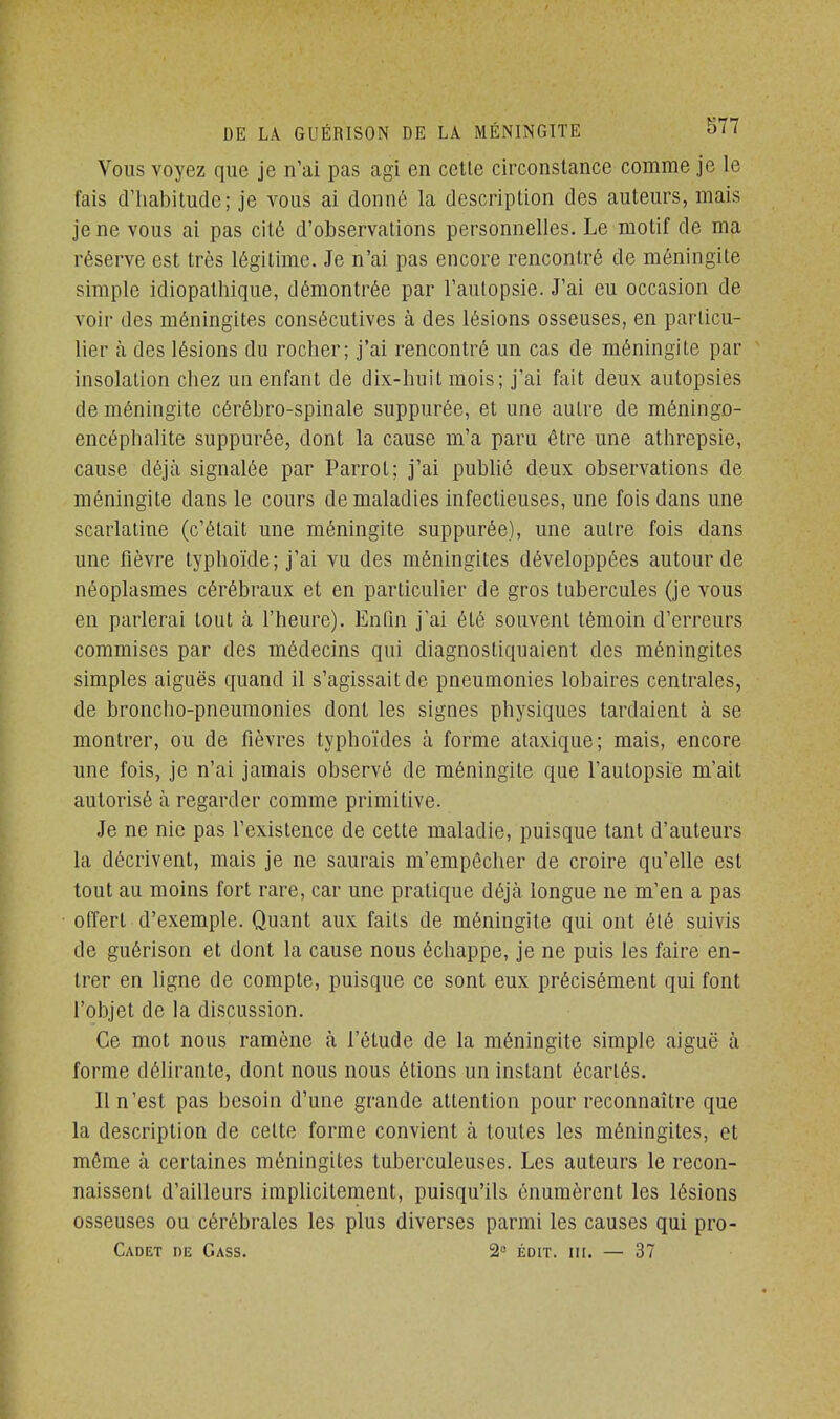 Vous voyez que je n'ai pas agi en cette circonstance comme je le fais d'habitude; je vous ai donné la description des auteurs, mais je ne vous ai pas cité d'observations personnelles. Le motif de ma réserve est très légitime. Je n'ai pas encore rencontré de méningite simple idiopathique, démontrée par l'autopsie. J'ai eu occasion de voir des méningites consécutives à des lésions osseuses, en particu- lier à des lésions du rocher; j'ai rencontré un cas de méningite par insolation chez un enfant de dix-huit mois; j'ai fait deux autopsies de méningite cérébro-spinale suppurée, et une autre de méningo- encéphalite suppurée, dont la cause m'a paru être une athrepsie, cause déjà signalée par Parrot; j'ai publié deux observations de méningite dans le cours de maladies infectieuses, une fois dans une scarlatine (c'était une méningite suppurée), une autre fois dans une fièvre typhoïde; j'ai vu des méningites développées autour de néoplasmes cérébraux et en particulier de gros tubercules (je vous en parlerai tout à l'heure). Enfin j'ai été souvent témoin d'erreurs commises par des médecins qui diagnostiquaient des méningites simples aiguës quand il s'agissait de pneumonies lobaires centrales, de broncho-pneumonies dont les signes physiques tardaient à se montrer, ou de fièvres typhoïdes à forme ataxique; mais, encore une fois, je n'ai jamais observé de méningite que l'autopsie m'ait autorisé à regarder comme primitive. Je ne nie pas l'existence de cette maladie, puisque tant d'auteurs la décrivent, mais je ne saurais m'empôcher de croire qu'elle est tout au moins fort rare, car une pratique déjà longue ne m'en a pas offert d'exemple. Quant aux faits de méningite qui ont été suivis de guérison et dont la cause nous échappe, je ne puis les faire en- trer en ligne de compte, puisque ce sont eux précisément qui font l'objet de la discussion. Ce mot nous ramène à l'étude de la méningite simple aiguë à forme délirante, dont nous nous étions un instant écartés. Il n'est pas besoin d'une grande attention pour reconnaître que la description de cette forme convient à toutes les méningites, et môme à certaines méningites tuberculeuses. Les auteurs le recon- naissent d'ailleurs implicitement, puisqu'ils énumèrent les lésions osseuses ou cérébrales les plus diverses parmi les causes qui pro- Cadet de Cass. 2° édit. ni. — 37