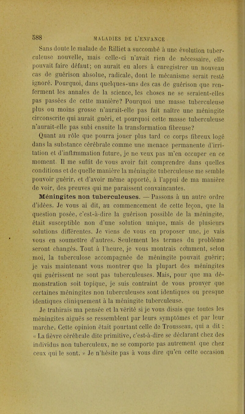 Sans doulc le malade de Rilliet a succombé à une évolution tuber- culeuse nouvelle, mais celle-ci n'avait rien de nécessaire, elle pouvait l'aire défaut; on aurait eu alors à enregistrer un nouveau cas de guérison absolue, radicale, dont le mécanisme serait resté ignoré. Pourquoi, dans quelques-uns des cas de guérison que ren- ferment les annales de la science, les choses ne se seraient-elles pas passées de celte manière? Pourquoi une masse tuberculeuse plus ou moins grosse n'aurait-elle pas fait naître une méningite circonscrite qui aurait guéri, et pourquoi cette masse tuberculeuse n'aurait-elle pas subi ensuite la transformation fibreuse? Quant au rôle que pourra jouer plus tard ce corps fibreux logé dans la substance cérébrale comme une menace permanente d'irri- tation et d'inflammation future, je ne veux pas m'en occuper en ce moment. Il me suffit de vous avoir fait comprendre dans quelles conditions et de quelle manière la méningite tuberculeuse me semble pouvoir guérir, et d'avoir môme apporté, à l'appui de ma manière de voir, des preuves qui me paraissent convaincantes. Méningites non tuberculeuses. — Passons à un autre ordre d'idées. Je vous ai dit, au commencement de cette leçon, que la question posée, c'est-à-dire la guérison possible de la méningite, était susceptible non d'une solution unique, mais de plusieurs solutions différentes. Je viens de vous en proposer une, je vais vous en soumettre d'autres. Seulement les termes du problème seront changés. Tout à l'beure, je vous montrais comment, selon moi, la tuberculose accompagnée de méningite pouvait guérir; je vais maintenant vous montrer que la plupart des méningites qui guérissent ne sont pas tuberculeuses. Mais, pour que ma dé- monstration soit topique, je suis contraint de vous prouver que certaines méningites non tuberculeuses sont identiques ou presque identiques cliniquement à la méningite tuberculeuse. Je trahirais ma pensée et la vérité si je vous disais que toutes les méningites aiguës se ressemblent par leurs symptômes et par leur marche. Cette opinion était pourtant celle de Trousseau, qui a dit : « La fièvre cérébrale dile primitive, c'est-à-dire se déclarant chez des individus non tuberculeux, ne se comporte pas autrement que chez ceux qui le sont. » Je n'hésite pas à vous dire qu'en celte occasion