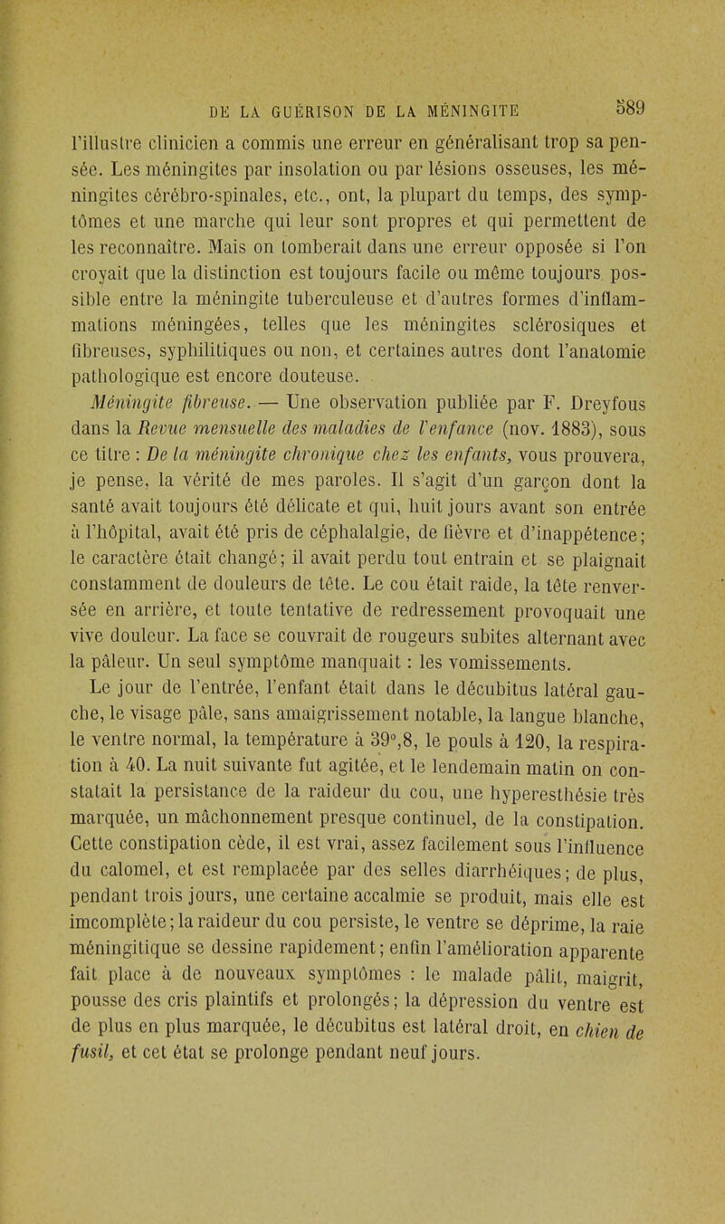 l'illustre clinicien a commis une erreur en généralisant trop sa pen- sée. Les méningites par insolation ou par lésions osseuses, les mé- ningites cérébro-spinales, etc., ont, la plupart du temps, des symp- tômes et une marche qui leur sont propres et qui permettent de les reconnaître. Mais on tomberait dans une erreur opposée si l'on croyait que la distinction est toujours facile ou même toujours pos- sible entre la méningite tuberculeuse et d'autres formes d'inflam- mations méningées, telles que les méningites sclérosiques et fibreuses, syphilitiques ou non, et certaines autres dont l'analomie pathologique est encore douteuse. Méningite fibreuse. — Une observation publiée par F. Dreyfous dans la Revue mensuelle des maladies de Venfance (nov. 1883), sous ce titre : De la méningite chronique chez les enfants, vous prouvera, je pense, la vérité de mes paroles. 11 s'agit d'un garçon dont la santé avait toujours été délicate et qui, huit jours avant son entrée à l'hôpital, avait été pris de céphalalgie, de lièvre et d'inappétence; le caractère était changé; il avait perdu tout entrain et se plaignait constamment de douleurs de tête. Le cou était raide, la tête renver- sée en arrière, et toute tentative de redressement provoquait une vive douleur. La face se couvrait de rougeurs subites alternant avec la pâleur. Un seul symptôme manquait : les vomissements. Le jour de l'entrée, l'enfant était dans le décubitus latéral gau- che, le visage pâle, sans amaigrissement notable, la langue blanche, le ventre normal, la température à 39°,8, le pouls à 120, la respira- tion à 40. La nuit suivante fut agitée, et le lendemain matin on con- statait la persistance de la raideur du cou, une hyperesthésie très marquée, un mâchonnement presque continuel, de la constipation. Cette constipation cède, il est vrai, assez facilement sous l'influence du calomel, et est remplacée par des selles diarrhéiques ; de plus, pendant trois jours, une certaine accalmie se produit, mais elle est imcomplète; la raideur du cou persiste, le ventre se déprime, la raie méningitique se dessine rapidement; enfin l'amélioration apparente fait place à de nouveaux symptômes : le malade pâlit, maigrit, pousse des cris plaintifs et prolongés ; la dépression du ventre est de plus en plus marquée, le décubitus est latéral droit, en chien de fusil, et cet état se prolonge pendant neuf jours.