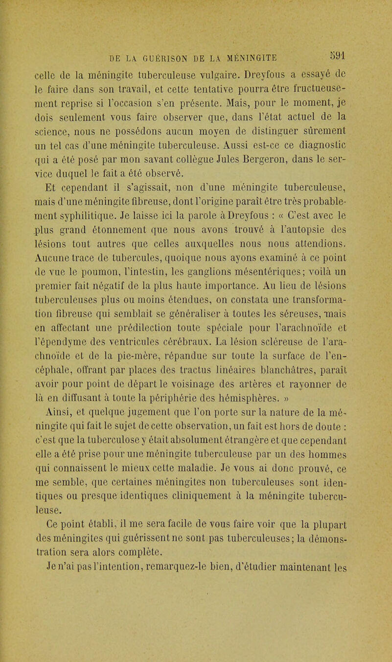 celle de la méningite tuberculeuse vulgaire. Dreyfous a essayé de le faire dans son travail, et cette tentative pourra être fructueuse- ment reprise si l'occasion s'en présente. Mais, pour le moment, je dois seulement vous faire observer que, dans l'état actuel de la science, nous ne possédons aucun moyen de distinguer sûrement un tel cas d'une méningite tuberculeuse. Aussi est-ce ce diagnostic qui a été posé par mon savant collègue Jules Bergeron, dans le ser- vice duquel le fait a été observé. Et cependant il s'agissait, non d'une méningite tuberculeuse, mais d'une méningite fibreuse, dont l'origine paraît être très probable- ment syphilitique. Je laisse ici la parole à Dreyfous : « C'est avec le plus grand étonnement que nous avons trouvé à l'autopsie des lésions tout autres que celles auxquelles nous nous attendions. Aucune trace de tubercules, quoique nous ayons examiné à ce point de vue le poumon, l'intestin, les ganglions mésentériques; voilà un premier fait négatif de la plus haute importance. Au lieu de lésions tuberculeuses plus ou moins étendues, on constata une transforma- tion fibreuse qui semblait se généraliser à toutes les séreuses, mais en affectant une prédilection toute spéciale pour l'arachnoïde et l'épendyme des ventricules cérébraux. La lésion scléreuse de l'ara- chnoïde et de la pie-mère, répandue sur toute la surface de l'en- céphale, offrant par places des tractus linéaires blanchâtres, paraît avoir pour point de départ le voisinage des artères et rayonner de là en diffusant à toute la périphérie des hémisphères. » Ainsi, et quelque jugement que l'on porte sur la nature de la mé- ningite qui fait le sujet de cette observation, un fait est hors de doute : c'est que la tuberculose y était absolument étrangère et que cependant elle a été prise pour une méningite tuberculeuse par un des hommes qui connaissent le mieux cette maladie. Je vous ai donc prouvé, ce me semble, que certaines méningites non tuberculeuses sont iden- tiques ou presque identiques cliniquement à la méningite tubercu- leuse. Ce point établi, il me sera facile de vous faire voir que la plupart des méningites qui guérissent ne sont pas tuberculeuses ; la démons- tration sera alors complète. Je n'ai pas l'intention, remarquez-le bien, d'étudier maintenant les