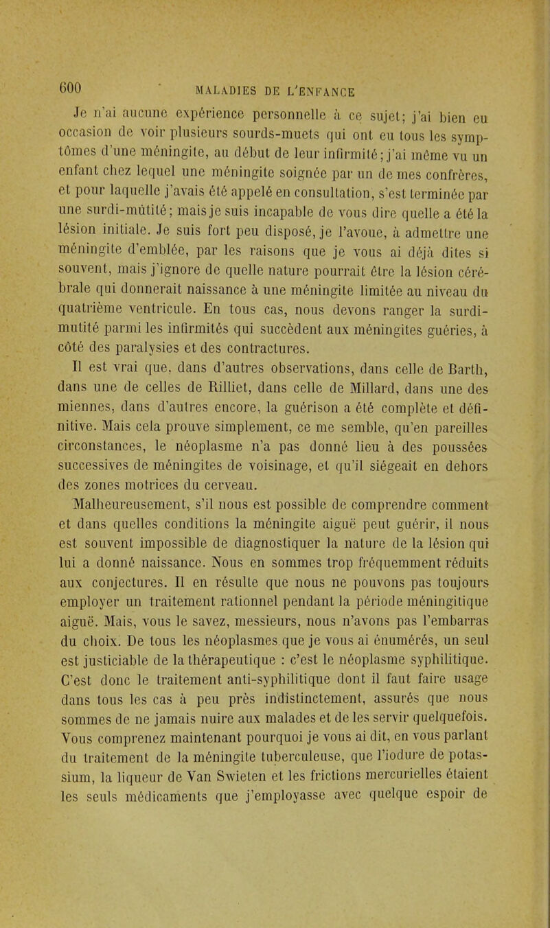 Je n'ai aucune expérience personnelle à ce sujet; j'ai bien eu occasion de voir plusieurs sourds-muets qui ont eu tous les symp- tômes d'une méningite, au début de leur infirmité; j'ai même vu un entant chez lequel une méningite soignée par un de mes confrères, et pour laquelle j'avais été appelé en consultation, s'est terminée par une surdi-mutité; mais je suis incapable de vous dire quelle a été la lésion initiale. Je suis fort peu disposé, je l'avoue, à admettre une méningite d'emblée, par les raisons que je vous ai déjà dites si souvent, mais j'ignore de quelle nature pourrait être la lésion céré- brale qui donnerait naissance à une méningite limitée au niveau du quatrième ventricule. En tous cas, nous devons ranger la surdi- mutité parmi les infirmités qui succèdent aux méningites guéries, à côté des paralysies et des contractures. Il est vrai que, dans d'autres observations, dans celle de Bartb, dans une de celles de Rilliet, dans celle de Millard, dans une des miennes, dans d'autres encore, la guérison a été complète et défi- nitive. Mais cela prouve simplement, ce me semble, qu'en pareilles circonstances, le néoplasme n'a pas donné lieu à des poussées successives de méningites de voisinage, et qu'il siégeait en dehors des zones motrices du cerveau. Malheureusement, s'il nous est possible de comprendre comment et dans quelles conditions la méningite aiguë peut guérir, il nous est souvent impossible de diagnostiquer la nature de la lésion qui lui a donné naissance. Nous en sommes trop fréquemment réduits aux conjectures. Il en résulte que nous ne pouvons pas toujours employer un traitement rationnel pendant la période méningitique aiguë. Mais, vous le savez, messieurs, nous n'avons pas l'embarras du choix. De tous les néoplasmes que je vous ai énumérés, un seul est justiciable de la thérapeutique : c'est le néoplasme syphilitique. C'est donc le traitement anti-syphilitique dont il faut faire usage dans tous les cas à peu près indistinctement, assurés que nous sommes de ne jamais nuire aux malades et de les servir quelquefois. Vous comprenez maintenant pourquoi je vous ai dit, en vous parlant du traitement de la méningite tuberculeuse, que l'iodure de potas- sium, la liqueur de Van Swieten et les frictions mercurielles étaient les seuls médicaments que j'employasse avec quelque espoir de