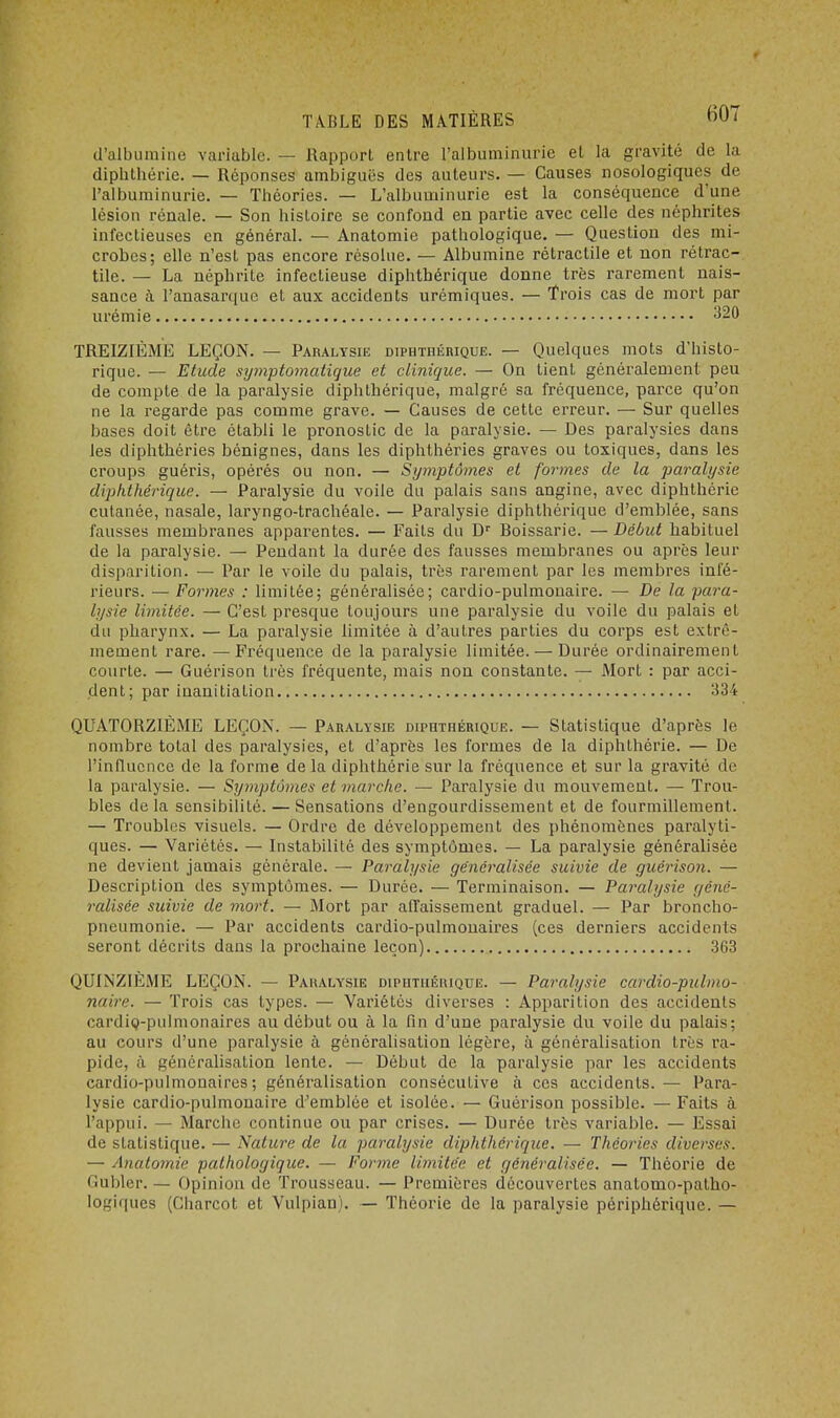 d'albumine variable. — Rapport entre l'albuminurie et la gravité de la diplithérie. — Réponses ambiguës des auteurs. — Causes nosologiques de l'albuminurie. — Théories. — L'albuminurie est la conséquence d'une lésion rénale. — Son histoire se confond en partie avec celle des néphrites infectieuses en général. — Anatomie pathologique. — Question des mi- crobes; elle n'est pas encore résolue. — Albumine rétractile et non rétrac- tile. — La néphrite infectieuse diphthérique donne très rarement nais- sance à l'anasarque et aux accidents urémiques. — Trois cas de mort par urémie 320 TREIZIÈME LEÇON. — Paralysie diphthérique. — Quelques mots d'histo- rique. — Etude symptomatique et clinique. — On tient généralement peu de compte de la paralysie diphthérique, malgré sa fréquence, parce qu'on ne la regarde pas comme grave. — Causes de cette erreur. — Sur quelles bases doit être établi le pronostic de la paralysie. — Des paralysies dans les diphthéries bénignes, dans les diphthéries graves ou toxiques, dans les croups guéris, opérés ou non. — Symptômes et formes de la paralysie diphthérique. — Paralysie du voile du palais sans angine, avec diplithérie cutanée, nasale, laryngo-trachéale. — Paralysie diphthérique d'emblée, sans fausses membranes apparentes. — Faits du Dr Boissarie. — Début habituel de la paralysie. — Pendant la durée des fausses membranes ou après leur disparition. — Par le voile du palais, très rarement par les membres infé- rieurs. — Formes : limitée; généralisée; cardio-pulmonaire. — De la para- lysie limitée. — C'est presque toujours une paralysie du voile du palais et du pharynx. — La paralysie limitée à d'autres parties du corps est extrê- mement rare. —Fréquence de la paralysie limitée. — Durée ordinairement courte. — Guérison très fréquente, mais non constante. — Mort : par acci- dent; par inanitiation 334 QUATORZIÈME LEÇON. - Paralysie diphthérique. — Statistique d'après le nombre total des paralysies, et d'après les formes de la diplithérie. — De l'influence de la forme de la diplithérie sur la fréquence et sur la gravité de la paralysie. — Symptômes et marche. — Paralysie du mouvement. — Trou- bles de la sensibilité. — Sensations d'engourdissement et de fourmillement. — Troubles visuels. — Ordre de développement des phénomènes paralyti- ques. — Variétés. — Instabilité des symptômes. — La paralysie généralisée ne devient jamais générale. — Paralysie généralisée suivie de guérison. — Description des symptômes. — Durée. — Terminaison. — Paralysie géné- ralisée suivie de mort. — Mort par affaissement graduel. — Par broncho- pneumonie. — Par accidents cardio-pulmonaires (ces derniers accidents seront décrits dans la prochaine leçon) 363 QUINZIÈME LEÇON. — Paralysie diphthérique. — Paralysie cardio-pulmo- naire. — Trois cas types. — Variétés diverses : Apparition des accidents cardio-pulmonaires au début ou à la fin d'une paralysie du voile du palais; au cours d'une paralysie à généralisation légère, à généralisation très ra- pide, à généralisation lente. — Début de la paralysie par les accidents cardio-pulmonaires; généralisation consécutive à ces accidents.— Para- lysie cardio-pulmonaire d'emblée et isolée. — Guérison possible. — Faits à l'appui. — Marche continue ou par crises. — Durée très variable. — Essai de statistique. — Nature de la paralysie diphthérique. — Théories diverses. — Anatomie pathologique. — Forme limitée et généralisée. — Théorie de Gubler. — Opinion de Trousseau. — Premières découvertes anatomo-patho- logiques (Charcot et Vulpian). — Théorie de la paralysie périphérique. —