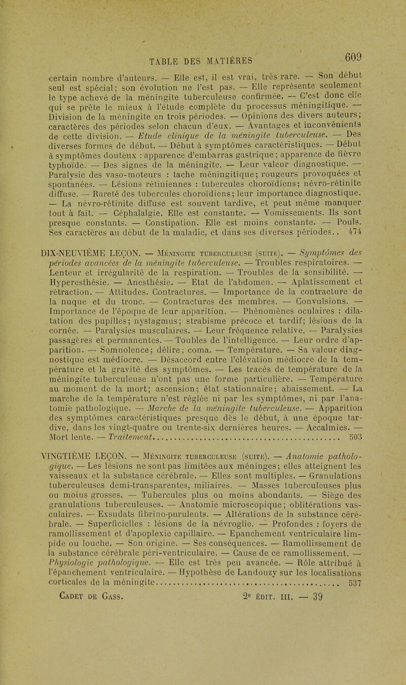 certain nombre d'ailleurs. — Elle est, il est vrai, très rare. — Son début seul est spécial; son évolution ne l'est pas. — Elle représente seulement le type achevé de la méningite tuberculeuse confirmée. -- C'est donc elle qui se prête le mieux à l'étude complète du processus méningilique. — Division de la méningite en trois périodes. — Opinions des divers auteurs; caractères des périodes selon chacun d'eux. — Avantages et inconvénients de cette division. — Etude clinique de la méningite tuberculeuse. — Des diverses formes de début. — Début à symptômes caractéristiques. — Début à symptômes douteux : apparence d'embarras gastrique; apparence de fièvre typhoïde. — Des signes de la méningite. — Leur valeur diagnostique. — Paralysie des vaso-moteurs : tache méningitique ; rougeurs provoquées et spontanées. — Lésions rétiniennes : tubercules choroïdiens; névro-rétinite diffuse. — Rareté des tubercules choroïdiens; leur importance diagnostique. — La névro-rétinite diffuse est souvent tardive, et peut même manquer tout à fait. — Céphalalgie. Elle est constante. — Vomissements. Ils sont presque constants. — Constipation. Elle est moins constante. — Pouls. Ses caractères au début de la maladie, et dans ses diverses périodes.. 474 DIX-NEUVIÈME LEÇON. — Méningite tuberculeuse (suite). — Sijmptômes des périodes avancées de la méningite tuberculeuse. —Troubles respiratoires. — Lenteur et irrégularité de la respiration. — Troubles de la sensibilité. —■ Hyperesthésie. — Anesthésie. — Etat de l'abdomen. — Aplatissement et rétraction. — Attitudes. Contractures. — Importance de la contracture de la nuque et du tronc. — Contractures des membres. — Convulsions. — Importance de l'époque de leur apparition. — Phénomènes oculaires : dila- tation des pupilles; nystagmus; strabisme précoce et tardif; lésions de la cornée. — Paralysies musculaires. —■ Leur fréquence relative. — Paralysies passagères et permanentes. — Toubles de l'intelligence. — Leur ordre d'ap- parition. — Somnolence; délire; coma. — Température. — Sa valeur diag- nostique est médiocre. — Désaccord entre l'élévation médiocre de la tem- pérature et la gravité des symptômes. — Les tracés de température de la méningite tuberculeuse n'ont pas une forme particulière. — Température au moment de la mort; ascension; état stationnaire: abaissement. — La marche de la température n'est réglée ni par les symptômes, ni par l'ana- tomie pathologique. — Marche de la méningite tuberculeuse. — Apparition des symptômes caractéristiques presque dès le début, à une époque tar- dive, dans les vingt-quatre ou trente-six dernières heures. — Accalmies. — Mort lente. — Traitement 503 VINGTIÈME LEÇON. — Méningite tuberculeuse (suite). —Anatomie patholo- gique. — Les lésions ne sont pas limitées aux méninges; elles atteignent les vaisseaux et la substance cérébrale. — Elles sont multiples. — Granulations tuberculeuses demi-transparentes, miliaires. — Masses tuberculeuses plus ou moins grosses. — Tubercules plus ou moins abondants. — Siège des granulations tuberculeuses. — Anatomie microscopique; oblitérations vas- culaires. —Exsudats librino-purulents. — Altérations de la substance céré- brale. — Superficielles : lésions de la névroglie. — Profondes : foyers de ramollissement et d'apoplexie capillaire. — Epanchement ventriculaire lim- pide ou louche. — Son origine. — Ses conséquences. — Ramollissement de la substance cérébrale péri-ventriculaire. — Cause de ce ramollissement. — Physiologie pathologique. — Elle est très peu avancée. — Rôle attribué à l'épanchement ventriculaire. — Hypothèse de Landouzy sur les localisations corticales de la méningite 537 Cadet de Gass. 2e édit. m. — 39