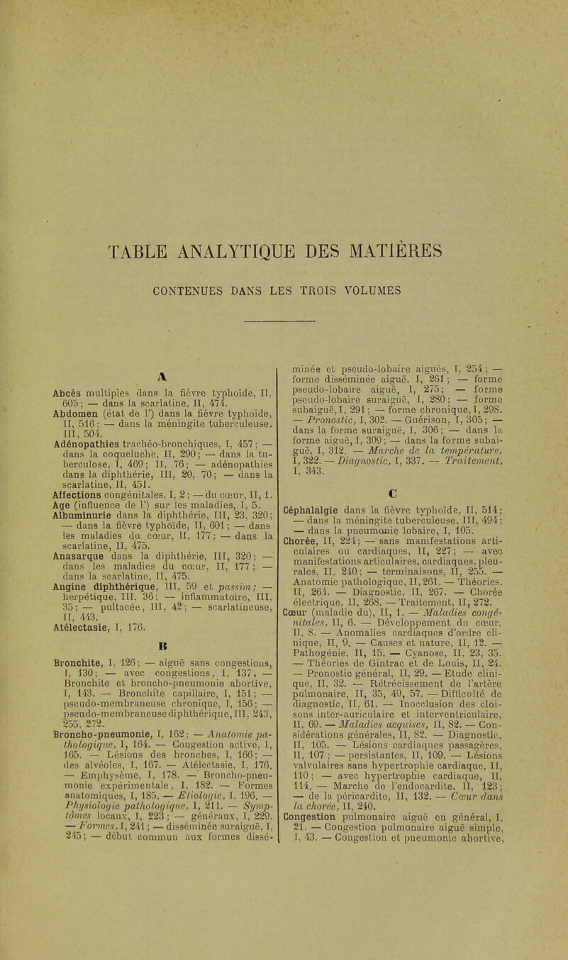 TABLE ANALYTIQUE DES MATIÈRES CONTENUES DANS LES TROIS VOLUMES A Abcès multiples dans la fièvre typhoïde, II, 605; — dans la scarlatine, II, 474. Abdomen (état de 1') dans la fièvre typhoïde, II, 516; — dans la méningite tuberculeuse, III, 505. Adénopathies trachéo-bronchiques, I, 457 ; — dans la coqueluche, II, 290; — dans la tu- berculose, I, 469; II, 76; — adénopathies dans la diphthérie, III, 20, 70; — dans la scarlatine, II, 451. Aflections congénitales, I, 2; —du cœur, II, 1. Age (influence de 1') sur les maladies, I, 5. Albuminurie dans la diphthérie, III, 23, 320; — dans la fièvre typhoïde, II, 601; — dans les maladies du cœur, II, 177; — dans la scarlatine, II, 475. Anasarque dans la diphthérie, III, 320; — dans les maladies du cœur, II, 177 ; — dans la scarlatine, II, 475. Angine diphthérique, III, 59 et passim; — herpétique, III, 36; — inflammatoire, III, 35; — pultacée, III, 42; — scarlatineuse, II, 443. Atélectasie, I, 176. B Bronchite, I, 126; — aiguë sans congestions, I. 130; — avec congestions, I. 137. — Bronchite et broncho-pneumonie abortive, I, 143. — Bronchite capillaire, I, 151; — pseudo-membraneuse chronique, I, 156; — pseudo-membraneuse diphthérique, III. 243, 255, 272. Broncho-pneumonie, l, 162; — Anatomie pa- thologique, 1, 161. — Congestion active, I, 165. — Lésions des bronches, I, 166: — des alvéoles, I, 167. — Atélectasie, I, 176. — Emphysème, I, 178. — Broncho-pneu- monie expérimentale, I, 182. — Formes anatomiques, I, 185. — Elioloijic, 1, 196. — Physiologie pathologique, 1, 211. — Symp- tômes locaux, I, 223; — généraux, 1, 229. — Formes, I, 241 ; — disséminée suraiguë, 1, 245; — début commun aux formes dissé- minée cl pseudo-lobaire aiguës, 1, 254; — forme disséminée aiguë. I, 26) ; — forme pseudo-lobaire aiguë, I, 275; — forme pseudo-lobaire suraiguë, 1, 2S0 ; — forme subaiguë,I, 291; —forme chronique, 1,29S. — Pronostic, I, 302. — Guérison, I, 305; — dans la forme suraiguë, 1, 306; — dans l;i forme aiguë, 1, 309; — dans la forme subai- guë, I, 312. — Marche de la température, 1,322. — Diagnostic, I, 337. — Traitement, I, 343. C Céphalalgie dans la fièvre typhoïde, II, 514; — dans la méningite tuberculeuse, III, 494; — dans la pneumonie lobaire, I, 105. Chorée, II, 224; —sans manifestations arti- culaires ou cardiaques, II, 227; — avec manifestations articulaires, cardiaques, pleu- rales, II, 240 ; — terminaisons, II, 255. — Anatomie pathologique, 11,261. — Théories. II, 26i. — Diagnostic, II, 267. — Chorée électrique. II, 26S. — Traitement, II, 272. Cœur (maladie du), II, 1. — Maladies congé- nitales, II, 6. — Développement du cœur, 11. 8. — Anomalies cardiaques d'ordre cli- nique, II, 9. — Causes et nature, II, 12. — Pathogénie, II, 15. — Cyanose, II, 23, 35. — Théories de Gintrac et de Louis, II, 21. — Pronostic général, IT, 29.—Etude clini- que, II, 32. — Rétrécissement de l'artère pulmonaire, II, 35, 49, 57. — Difficulté de diagnostic, II, 61. — Inocclusion des cloi- sons intcr-auriculairc et inlervenlriculaire, II, 69. — Maladies acquises, II, 82. — Con- sidérations générales, II, 82. — Diagnostic, II, 105. — Lésions cardiaques passagères. II, 107 : — persistantes, II, 109. — Lésions valvulaires sans hypertrophie cardiaque, II, 110; — avec hypertrophie cardiaque, II, III. — Marche de l'endocardite, II, 123; — de la pôricardito, II, 132. — Coeur dans la chorée, II, 2i0. Congestion pulmonaire aiguë en général, I. 21. —Congestion pulmonaire aiguë simple, I. 13. — Congestion et pneumonie abortive.