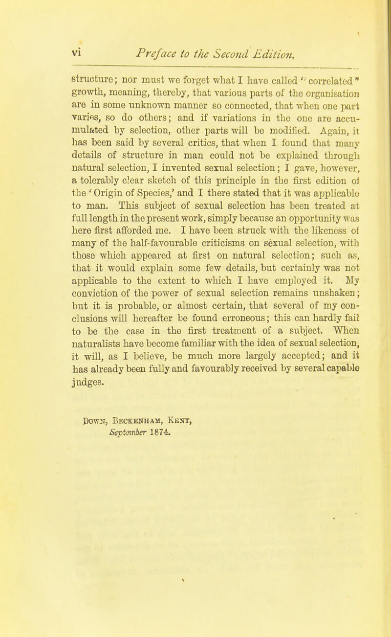 8tructui-o; nor must wo forgot what I have called correlated growth, moaning, thereby, that various parts of the organisation are in some unknown manner so connected, that when one part varifis, so do others; and if variations in the one are accu- mulated by selection, other parts will be modified. Again, it lias been said by several critics, that when I found that many details of structure in man could not be explained through natural selection, I invented sexual selection; I gave, however, a tolerably clear sketch of this principle in the first edition oi the ' Origin of Species,' and I there stated that it was applicable to man. This subject of sexual selection has been treated at full length in the present work, simply because an opportunity was here first afforded me. I have been struck with the likeness of many of the half-favourable criticisms on sexual selection, with those which appeared at first on natural selection; such as, that it would explain some few details, but certainly was not applicable to the extent to which I have employed it. My conviction of the power of sexual selection remains unshaken; but it is probable, or almost certain, that several of my con- clusions will hereafter be found erroneous; this can hardly fail to be the case in the first treatment of a subject. When naturalists have become familiar with the idea of sexual selection, it will, as I believe, be much more largely accepted; and it has already been fully and favourably received by several capable judges. Down, Beckenuam, Kejjt, September l^li.