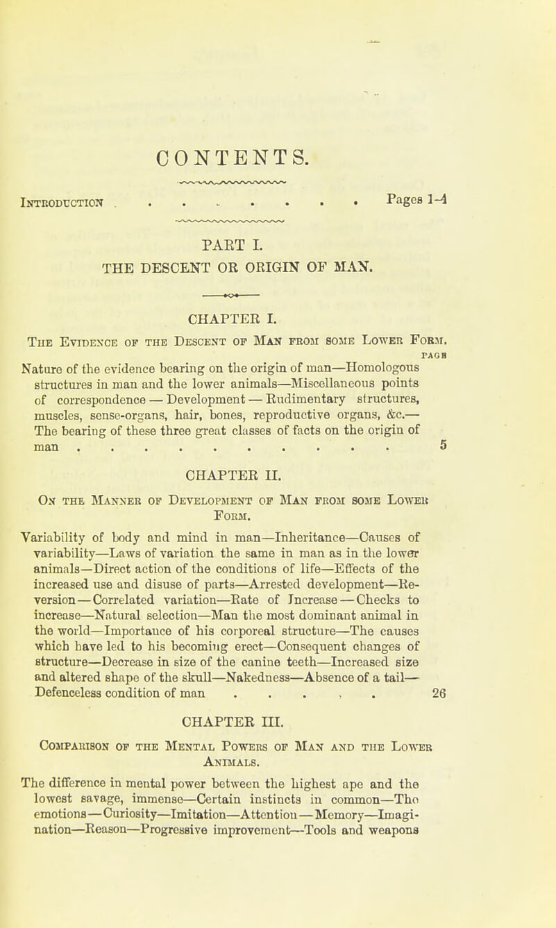 CONTENTS. iNTRODrcTioN ........ Pages 1-4 PAET I. THE DESCENT OR ORIGIN OF MAN. CHAPTER I. Tub Evidesce of the Descent of Man fbom some Loweh Fobji. PAGH Nature of the evidence bearing on the origin of man—Homologous structm-es in man and the lower animals—Miscellaneous points of correspondence — Development — Rudimentary structures, muscles, sense-organs, hair, bones, reproductive organs, &c.— The bearing of these three great classes of facts on the origin of man 5 CHAPTER n. On the Manner of Development of Man from some Loweu Form. Variability of body and mind in man—Inheritance—Causes of variability—Laws of variation the same in man as in the lower animals—Direct action of the conditions of life—Effects of the increased use and disuse of parts—Arrested development—Re- version— Correlated variation—Rate of Increase — Checks to increase—Natural selection—Man the most dominant animal in the world—Importance of his corporeal structure—The causes which Lave led to his becoming erect—Consequent changes of structure—Decrease in size of the canine teeth—Increased size and altered shape of the skull—Nakedness—Absence of a tail— Defenceless condition of man . , . , . 26 CHAPTER m. Comparison of the Mental Powers of Man and the Lower Animals. The difference in mental power between the highest ape and the lowest savage, immense—Certain instincts in common—Tho emotions—Curiosity—Imitation—Attention—Memory—Imagi- nation—^Reason—Progressive improvement—Tools and weapons