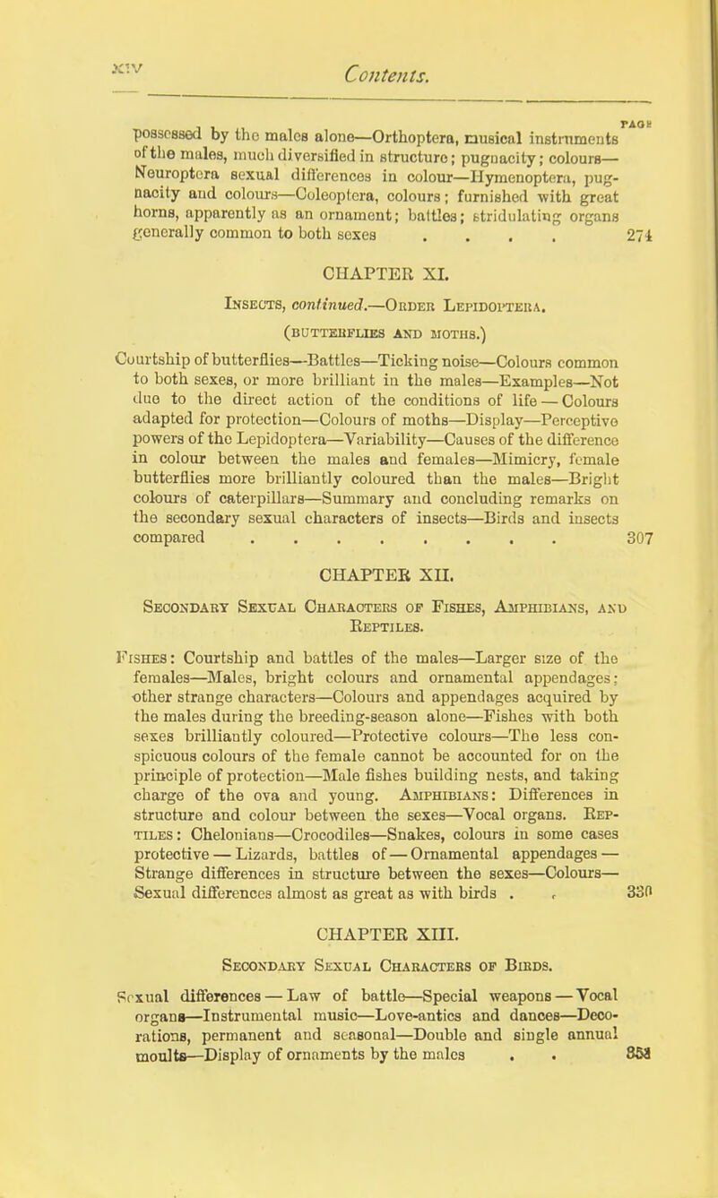 possessed by the males alone—Orthoptera, musical instniments of tlie males, much di versified in structure; pugnacity; colours— Neuroptora sexual differences in colour—Hymenoptera, pug- nacity and colours—Coleoptera, colours; furnished with great horns, apparently as an ornament; baltlos; fctrididating organs generally common to both sexes .... 274 CHAPTER XL Insects, continued.—Okdeu Lepidoptera. (butteuflies and moths.) Courtship of butterflies—Battles—Ticking noise—Colours common to both sexes, or more brilliant in the males—Examples—Not due to the direct action of the conditions of life — Colours adapted for protection—Colours of moths—Display—Perceptive powers of the Lepidoptera—Variability—Causes of the difference in colour between the males and females—Mimicry, female butterflies more brilliantly coloured than the males—Briglit colours of caterpillars—Summary and concluding remarks on the secondary sexual characters of insects—Birds and insects compared ........ 307 CHAPTER Xn. Seoondaey Sexual Chabaoteks of Fishes, Amphibians, anu Reptiles. Fishes: Courtship and battles of the males—Larger size of the females—^Jlales, bright colours and ornamental appendages: other strange characters—Colours and appendages acquired by the males during the breeding-season alone—Fishes with both sexes brilliantly coloured—Protective colours—The less con- spicuous colours of the female cannot be accounted for on the principle of protection—Male fishes building nests, and taking charge of the ova and young. Amphibians: Differences in structure and colour between the sexes—Vocal organs. Rep- tiles: Chelonians—Crocodiles—Snakes, colours in some cases protective — Lizards, battles of — Ornamental appendages — Strange differences in structure between the sexes—Colours— Sexual differences almost as great as with birds . r 330 CHAPTER XIIL Secondaet Sexual Charactebs op Bibds. Prxual differences — Law of battle—Special weapons — Vocal organs—Instrumental music—Love-antics and dances—Deco- rations, permanent and seasonal—Double and single annual moults—Display of ornaments by the males . . 868