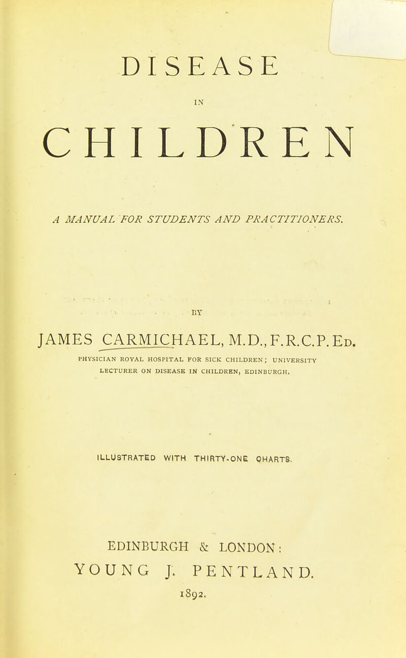 DISEASE IN CHILDREN A MANUAL FOR STUDENTS AND PRACTITIONERS. BY JAMES CARMICHAEL, M.D.,F.R.C.P.Ed. PHYSICIAN ROYAL HOSPITAL FOR SICK CHILDREN; UNIVERSITY LECTURER ON DISEASE IN CHILDREN, EDINBURGH. ILLUSTRATED WITH THIRTY-ONE CHARTS, EDINBURGH & LONDON: YOUNG J. PENTLAND. 1892.