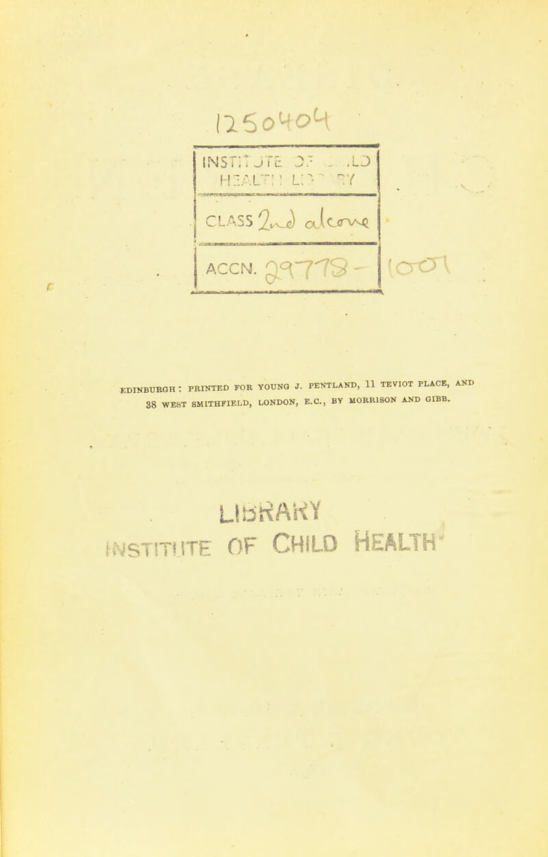 INSTITUTE J. .. .LJ JLfyWIIII—jlBMI will llllMl——i— CLASS 2w-J olIcjitaa^ ACCN. gL^779 - EDINBUBGH : PRINTED FOR YOUNG J. PENTLAND, U TEVIOT PLACE, AND 38 WEST SMITHFIELD, LONDON, E.C., BY MORRISON AND GIBB. hMSTlTtlTE OF CHILD HEALTH