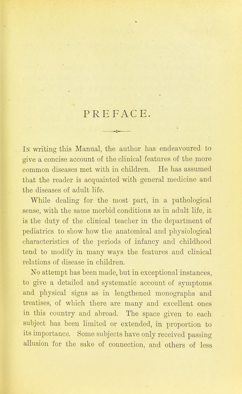 PREFACE. In writing this Manual, the author has endeavoured to sive a concise account of the clinical features of the more common diseases met with in children. He has assumed that the reader is acquainted with general medicine and the diseases of adult life. While dealing for the most part, in a pathological sense, with the same morbid conditions as in adult life, it is the duty of the cKnical teacher in the department of pediatrics to show how the anatomical and physiological characteristics of the periods of infancy and childhood tend to modify in many ways the features and clinical relations of disease in children. No attempt has been made, but in exceptional instances, to give a detailed and systematic account of symptoms and physical signs as in lengthened monographs and treatises, of which there are many and excellent ones in this country and abroad. The space given to each subject has been limited or extended, in proportion to its importance. Some subjects have only received passing allusion for the sake of connection, and others of less