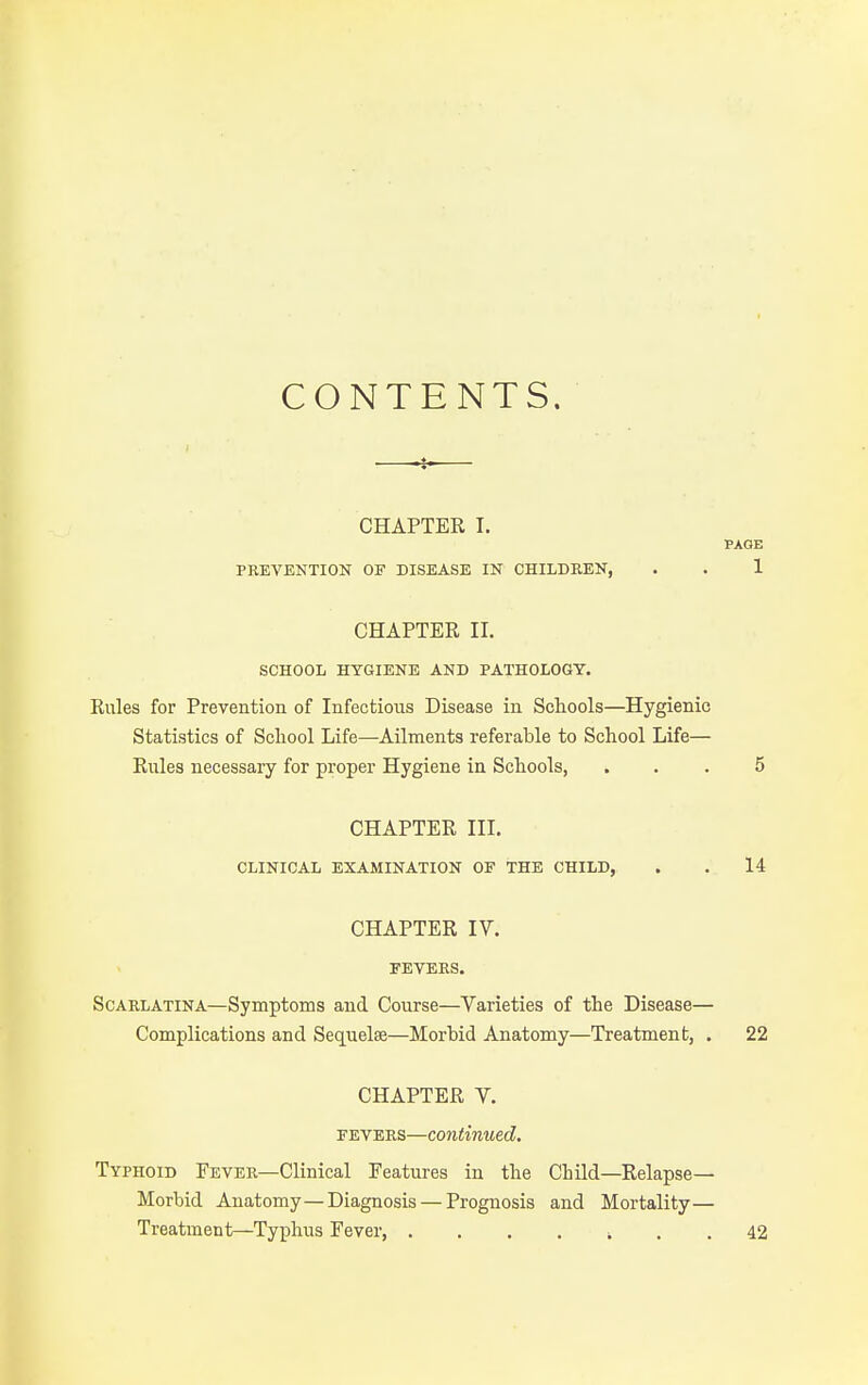 CONTENTS. CHAPTER I. PREVENTION OF DISEASE IN CHILDBEN, CHAPTER II. SCHOOL HYGIENE AND PATHOLOGY. Rules for Prevention of Infectious Disease in Schools—Hygienic Statistics of Scliool Life—Ailments referable to School Life— Rules necessary for proper Hygiene in Schools, CHAPTER III. CLINICAL EXAMINATION OF THE CHILD,. CHAPTER IV. FEVERS. Scarlatina—Symptoms and Course—Varieties of the Disease— Complications and Sequelae—Morbid Anatomy—Treatment, . CHAPTER V. FEVERS—continued. Typhoid Fever—Clinical Features in the Child—Relapse- Morbid Anatomy—Diagnosis — Prognosis and Mortality— Treatment—Typhus Fever , . .