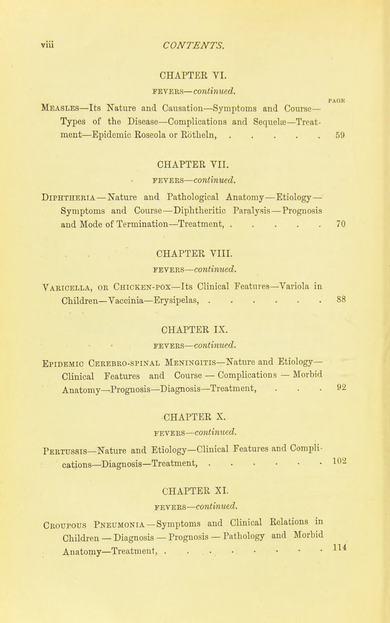 CHAPTER VI. FEVEEs— continued. PAOK Measles—Its Nature and Causation—Symptoms and Course— Types of the Disease—Complications and Sequelije—Treat- ment—Epidemic Roseola or Rbtlieln, f)9 CHAPTER VII. FEVEES—continued. Diphtheria—Nature and Pathological Anatomy—Etiology— Symptoms and Course—-Diphtheritic Paralysis—Prognosis and Mode of Termination—Treatment, 70 CHAPTER VIII. F'ETEns—contimied. Vaeicella, or Chicken-pox—Its Clinical Features—Variola in Children—Vaccinia—Erysipelas, 88 CHAPTER IX. fevers—continued. Epidemic Ceeebro-spinal Meningitis—Nature and Etiology- Clinical Features and Course — Complications — Morbid Anatomy—Prognosis—Diagnosis—Treatment, ... 92 CHAPTER X. fevers—continued. Peetussis—Nature and Etiology—Clinical Features and Compli- cations—Diagnosis—Treatment, CHAPTER XI. FEVEES—continued. Croupous Pneumonia—Symptoms and Clinical Relations in Children — Diagnosis — Prognosis — Pathology and Morbid Anatomy—Treatment, .