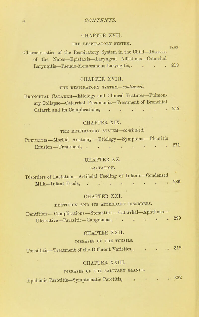 CHAPTER XVII, THE RESPIRATORY SYSTEM. PAOB Characteristics of the Eespiratory System in the Child—Diseases of the Nates—Epistaxis—Laryngeal Aifections—Catarrhal Laryngitis—Pseudo-Membranous Laryngitis,.... 219 CHAPTER XVIII. THE RESPIRATORY SYSTEM—Continued. Bronchial Catarrh—Etiology and Clinical Features—Pulmon- ary Collapse—Catarrhal Pneumonia—Treatment of Bronchial Catarrh and its Complications, 242 CHAPTER XIX. THE RESPIRATORY SYSTEM—Continued. Pleuritis-Morbid Anatomy—Etiology—Symptoms—Pleuritic Effusion—Treatment, 271 CHAPTER XX. LACTATION. Disorders of Lactation—Artificial Feeding of Infants—Condensed Milk—Infant Foods, 286 CHAPTER XXI. DENTITION AND ITS ATTENDANT DISORDERS. Dentition — Complications—Stomatitis—Catarrhal—Aphthous— Ulcerative—Parasitic—Gangrenous, 299 CHAPTER XXII. DISEASES OF THE TONSILS. Tonsillitis—Treatment of the Different Varieties,. . ... 312 CHAPTER XXIII. DISEASES OF THE SALIVARY GLANDS. Epidemic Parotitis—Symptomatic Parotitis, . • • .322