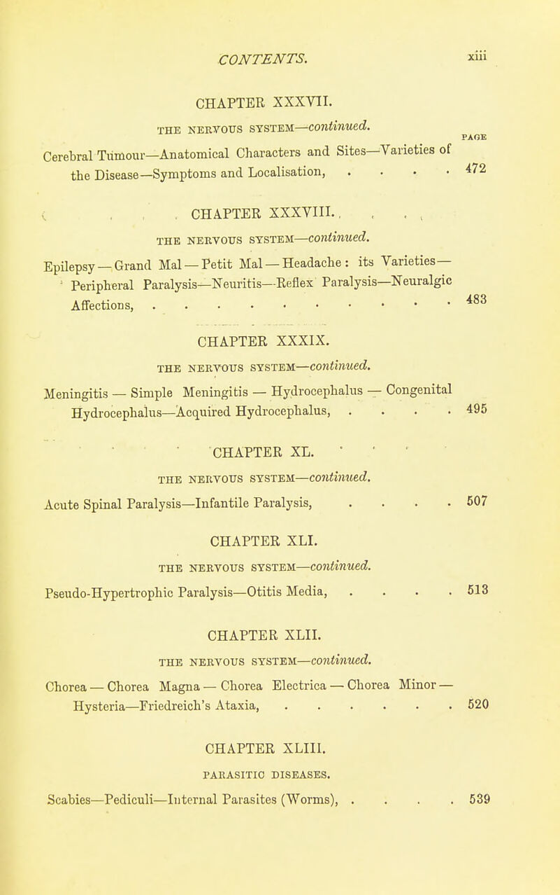 PAGE CHAPTER XXXVII. THE NERVOUS SYSTEM—Continued. Cerebral Tumour—Anatomical Characters and Sites—Varieties of the Disease—Symptoms and Localisation, .... 472 < . , , CHAPTER XXXVIII., THE NERVOUS SYSTEM—Continued. EpUepsy —Grand Mai —Petit Mai — Headache : its Varieties— ' Peripheral Paralysis—Neuritis—Reflex Paralysis—Neuralgic Affections, 483 CHAPTER XXXIX. THE NERVOUS SYSTEM—continued. Meningitis — Simple Meningitis — Hydrocephalus — Congenital Hydrocephalus—Acquired Hydrocephalus, . . . .495 CHAPTER XL. • ■ ' THE NERVOUS SYSTEM—Continued. Acute Spinal Paralysis—Infantile Paralysis, . . . .507 CHAPTER XLI. THE NERVOUS SYSTEM—continued. Pseudo-Hypertrophic Paralysis—Otitis Media, .... 513 CHAPTER XLII. THE NERVOUS SYSTEM—continued. Chorea — Chorea Magna — Chorea Electrica — Chorea Minor — Hysteria—Friedreich's Ataxia, 520 CHAPTER XLIII. PARASITIC DISEASES. Scabies—Pediculi—Internal Parasites (Worms), 539