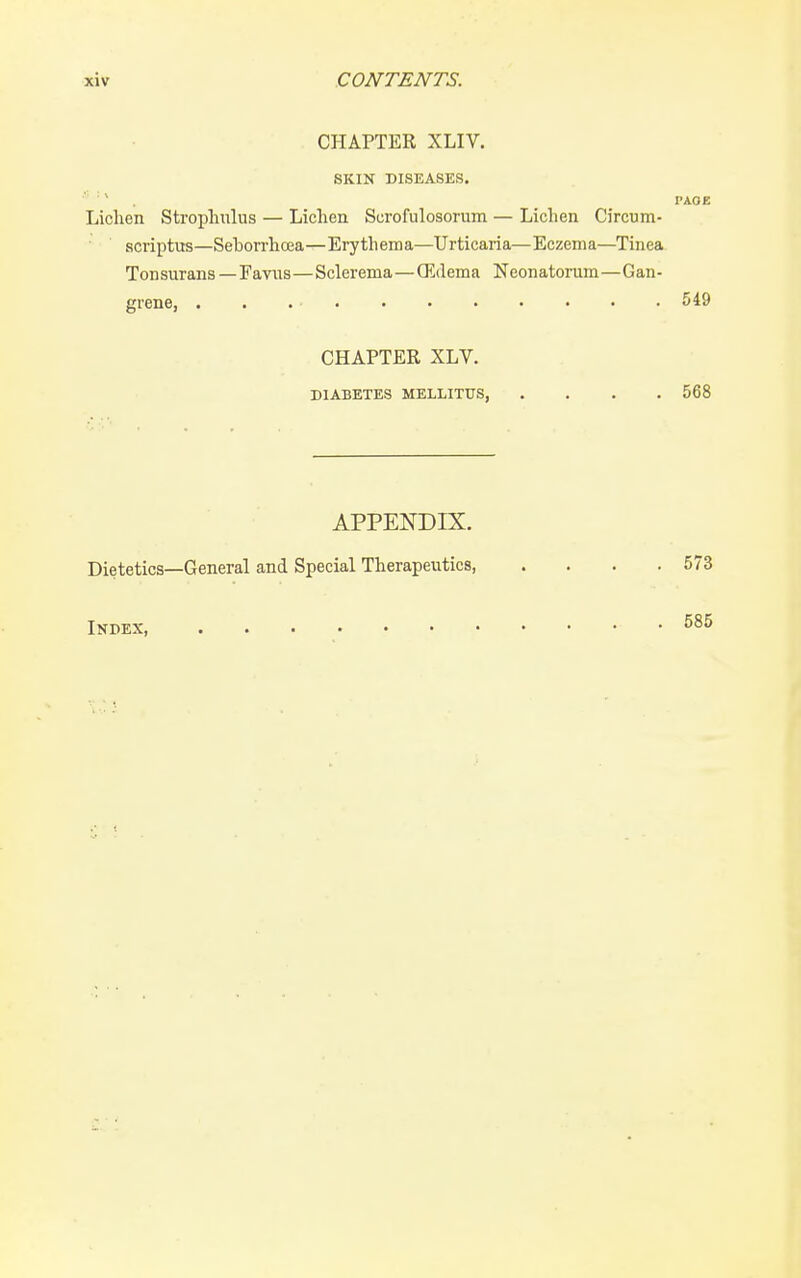 CHAPTER XLIV. SKIN DISEASES. ' ' I'AOE Lichen Strophulus — Lichen Scrofulosoruin — Lichen Circum- scriptus—Sehorrhcea—Erythema—Urticaria—Eczema—Tinea Tonsurans—Eavus—Sclerema—Q5(lema Neonatorum—Gan- grene, . . 549 CHAPTER XLV. DIABETES MELLITUS 568 APPEI^DIX. Dietetics—General and Special Therapeutics, . . . .573 Index,