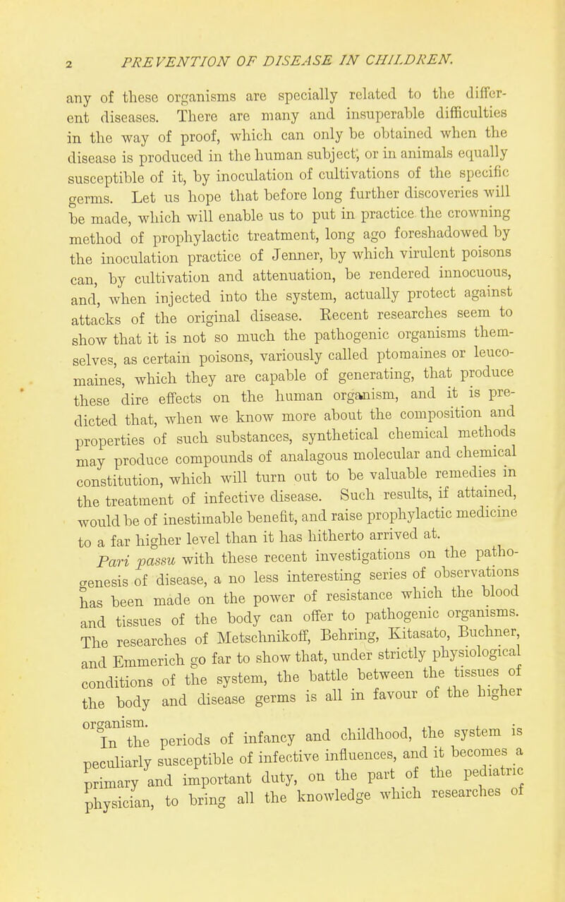 any of these organisms are specially related to the differ- ent diseases. There are many and insuperable difficulties in the way of proof, which can only be obtained when the disease is produced in the human subject; or in animals equally susceptible of it, by inoculation of cultivations of the specific germs. Let us hope that before long further discoveries will be made, which will enable us to put in practice the crowning method of prophylactic treatment, long ago foreshadowed by the inoculation practice of Jenner, by which virulent poisons can, by cultivation and attenuation, be rendered innocuous, and, when injected into the system, actually protect against attacks of the original disease. Eecent researches seem to show that it is not so much the pathogenic organisms them- selves, as certain poisons, variously called ptomaines or leuco- maines, which they are capable of generating, that produce these dire effects on the human organism, and it is pre- dicted that, when we know more about the composition and properties of such substances, synthetical chemical methods may produce compounds of analagous molecular and chemical constitution, which will turn out to be valuable remedies m the treatment of infective disease. Such results, if attained, would be of inestimable benefit, and raise prophylactic medicine to a far higher level than it has hitherto arrived at. Pari passu with these recent investigations on the patho- genesis of disease, a no less interesting series of observations has been made on the power of resistance which the blood and tissues of the body can offer to pathogenic organisms. The researches of Metschnikoff, Behring, Kitasato, Buchner and Emmerich go far to show that, under strictly physiological conditions of the system, the battle between the issues of the body and disease germs is all in favour of the higher Tn'the periods of infancy and childhood, the system is peculiarly susceptible of infective influences, and it becomes a primary and important duty, on the part of the pediatric physician, to bring all the knowledge which researches of