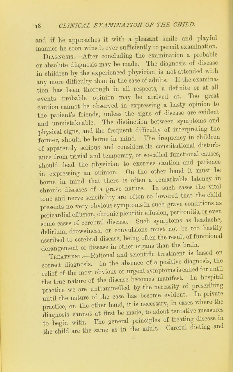 and if he approaches it with a pleasant smile and playful manner he soon wins it over sufficiently to permit examination. Diagnosis.—After concluding the examination a probable or absolute diagnosis may be made. The diagnosis of disease in children by the experienced physician is not attended with any more difficulty than in the case of adults. If the examina- tion has been thorough in all respects, a definite or at all events probable opinion may be arrived at. Too ^ great caution cannot be observed in expressing a hasty opinion to the patient's friends, unless the signs of disease are evident and unmistakeable. The distinction between symptoms and physical signs, and the frequent difficulty of interpreting the former, should be borne in mind. The frequency in children of apparently serious and considerable constitutional disturb- ance from trivial and temporary, or so-caUed functional causes, should lead the physician to exercise caution and patience in expressing an opinion. On the other hand it must be borne in mind that there is often a remarkable latency in chronic diseases of a grave nature. In such cases the vital tone and nerve sensibility are often so lowered that the child presents no very obvious symptoms in such grave conditions as pericardial effusion, chronic pleuritic effusion, peritonitis, or even some cases of cerebral disease. Such symptoms as headache, delirium, drowsiness, or convulsions must not be too hastily ascribed to cerebral disease, being often the result of functional derangement or disease in other organs than the brain. Treatment —Rational and scientific treatment is based on correct diagnosis. In the absence of a positive diagnosis, the relief of the most obvious or urgent symptoms is caUed for until the true nature of the disease becomes manifest. In hospital practice we are untrammelled by the necessity of prescribing until the nature of the case has become evident. In private practice, on the other hand, it is necessary, in cases where the diagnosis cannot at first be made, to adopt teatative measures to begin with. The general principles of treatmg disease m the child are the same as in the adult. Careful dieting and