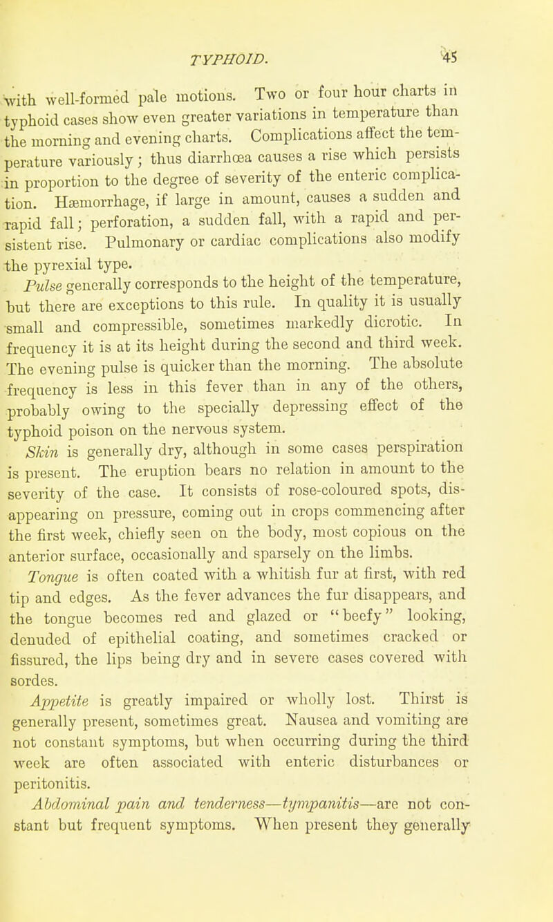 TYPHOID. %l Vith well-formed pale motions. Two or four hour charts in typhoid cases show even greater variations in temperature than the morning and evening charts. Complications affect the tem- perature variously ; thus diarrhoea causes a rise which persists in proportion to the degree of severity of the enteric complica- tion. Htemorrhage, if large in amount, causes a sudden and rapid fall; perforation, a sudden fall, with a rapid and per- sistent rise. Pulmonary or cardiac complications also modify the pyrexial type. Fulse generally corresponds to the height of the temperature, but there are exceptions to this rule. In quality it is usually •small and compressible, sometimes markedly dicrotic. In frequency it is at its height during the second and third week. The evening pidse is quicker than the morning. The absolute frequency is less in this fever than in any of the others, probably owing to the specially depressing effect of the typhoid poison on the nervous system. Skin is generally dry, although in some cases perspiration is present. The eruption bears no relation in amount to the severity of the case. It consists of rose-coloured spots, dis- appearing on pressure, coming out in crops commencing after the first week, chiefly seen on the body, most copious on the anterior surface, occasionally and sparsely on the limbs. Tongue is often coated with a whitish fur at first, with red tip and edges. As the fever advances the fur disappears, and the tongue becomes red and glazed or beefy looking, denuded of epithelial coating, and sometimes cracked or fissured, the lips being dry and in severe cases covered with sordes. Appetite is greatly impaired or wholly lost. Thirst is generally present, sometimes great. Nausea and vomiting are not constant symptoms, but when occurring during the third- week are often associated with enteric disturbances or peritonitis. Abdominal pain and tenderness—tympanitis—are not con- stant but frequent symptoms. When present they generally