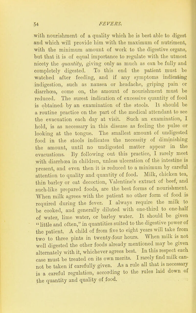 with nourishment of a quality which he is best able to digest and which will provide him with the maximum of nutriment, with the minimum amount of work to the digestive organs, but that it is of equal importance to regulate with the utmost nicety the quantity, giving only as much as can be fully and completely digested. To this end the patient must be watched after feeding, and if any symptoms indicating indigestion, such as nausea or headache, griping pain or diarrhoea, come on, the amount of nourishment must be reduced. The surest indication of excessive quantity of food is obtained by an examination of the stools. It should be a routine practice on the part of the medical attendant to see the evacuation each day at visit. Such an examination, I hold, is as necessary in this disease as feeling the pulse or looking at the tongue. The smallest amount of undigested food in the stools indicates the necessity of diminishing the amount, until no undigested matter appear in the evacuations. By following out this practice, I rarely meet with diarrhoea in children, unless ulceration of the intestine is present, and even then it is reduced to a minimum by careful attention to quality and quantity of food. Milk, chicken tea, thin barley or oat decoction, Valentine's extract of beef, and such-like prepared foods, are the best forms of nourishment. When milk agrees with the patient no other form of food is required during the fever. I always require the milk to be cooked, and generally diluted with one-third to one-half of water, lime water, or barley water. It should be given  little and often, in quantities suited to the digestive power of the patient. A child of from five to eight years will take from two to three pints in twenty-four hours. When milk is not well digested the other foods already mentioned may be given alternately with it, whichever agrees best. In this respect each case must be treated on its own merits. I rarely find milk can^ not be taken if carefully given. As a rule all that is necessary is a careful regulation, according to the rules laid down of the quantity and quality of food. ,