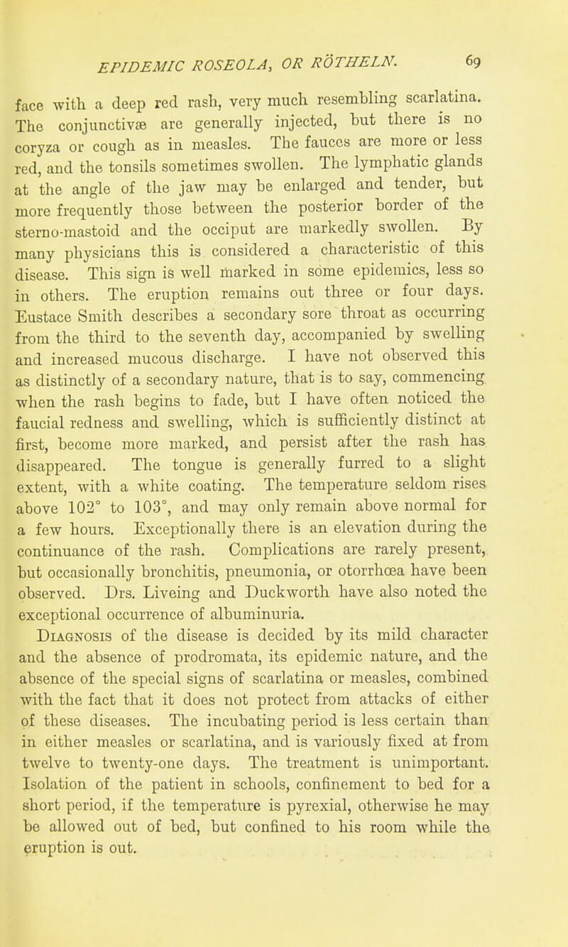 face with a deep red rash, very much resembling scarlatina. The conjunctivae are generally injected, but there is no coryza or cough as in measles. The fauces are more or less red, and the tonsils sometimes swollen. The lymphatic glands at the angle of the jaw may be enlarged and tender, but more frequently those between the posterior border of the sterno-mastoid and the occiput are markedly swollen. By many physicians this is considered a characteristic of this disease. This sign is well marked in some epidemics, less so in others. The eruption remains out three or four days. Eustace Smith describes a secondary sore throat as occurring from the third to the seventh day, accompanied by swelling and increased mucous discharge. I have not observed this as distinctly of a secondary nature, that is to say, commencing when the rash begins to fade, but I have often noticed the faucial redness and swelling, which is sufficiently distinct at first, become more marked, and persist after the rash has disappeared. The tongue is generally furred to a slight extent, with a white coating. The temperature seldom rises above 102° to 103°, and may only remain above normal for a few hours. Exceptionally there is an elevation during the continuance of the rash. Complications are rarely present, but occasionally bronchitis, pneumonia, or otorrhoea have been observed. Drs. Liveing and Duckworth have also noted the exceptional occurrence of albuminuria. Diagnosis of the disease is decided by its mild character and the absence of prodromata, its epidemic nature, and the absence of the special signs of scarlatina or measles, combined with the fact that it does not protect from attacks of either of these diseases. The incubating period is less certain than in either measles or scarlatina, and is variously fixed at from twelve to twenty-one days. The treatment is unimportant. Isolation of the patient in schools, confinement to bed for a short period, if the temperature is pyrexial, otherwise he may be allowed out of bed, but confined to his room while the eruption is out.